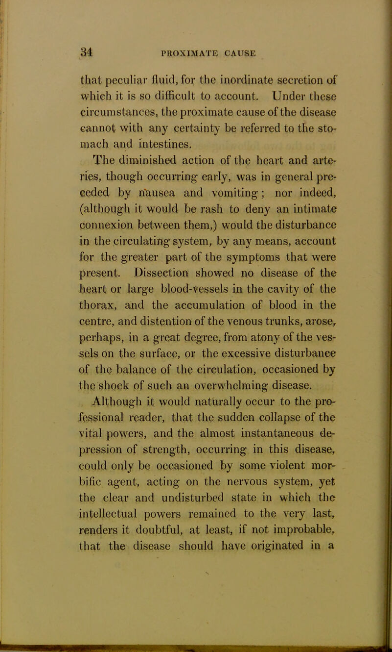that peculiar fluid, for the inordinate secretion of which it is so difficult to account. Under these circumstances, the proximate cause of the disease cannot with any certainty be referred to the sto- mach and intestines. The diminished action of the heart and arte- ries, though occurring early, was in general pre- ceded by rfausea and vomiting; nor indeed, (although it would be rash to deny an intimate connexion between them,) would the disturbance in the circulating system, by any means, account for the greater part of the symptoms that were present. Dissection showed no disease of the heart or large blood-vessels in the cavity of the thorax, and the accumulation of blood in the centre, and distention of the venous trunks, arose, perhaps, in a great degree, from atony of the ves- sels on the surface, or the excessive disturbance of the balance of the circulation, occasioned by the shock of such an overwhelming disease. Although it would naturally occur to the pro- fessional reader, that the sudden collapse of the vital powers, and the almost instantaneous de- pression of strength, occurring in this disease, could only be occasioned by some violent mor- bific agent, acting on the nervous system, yet the clear and undisturbed state in which the intellectual powers remained to the very last, renders it doubtful, at least, if not improbable, that the disease should have originated in a
