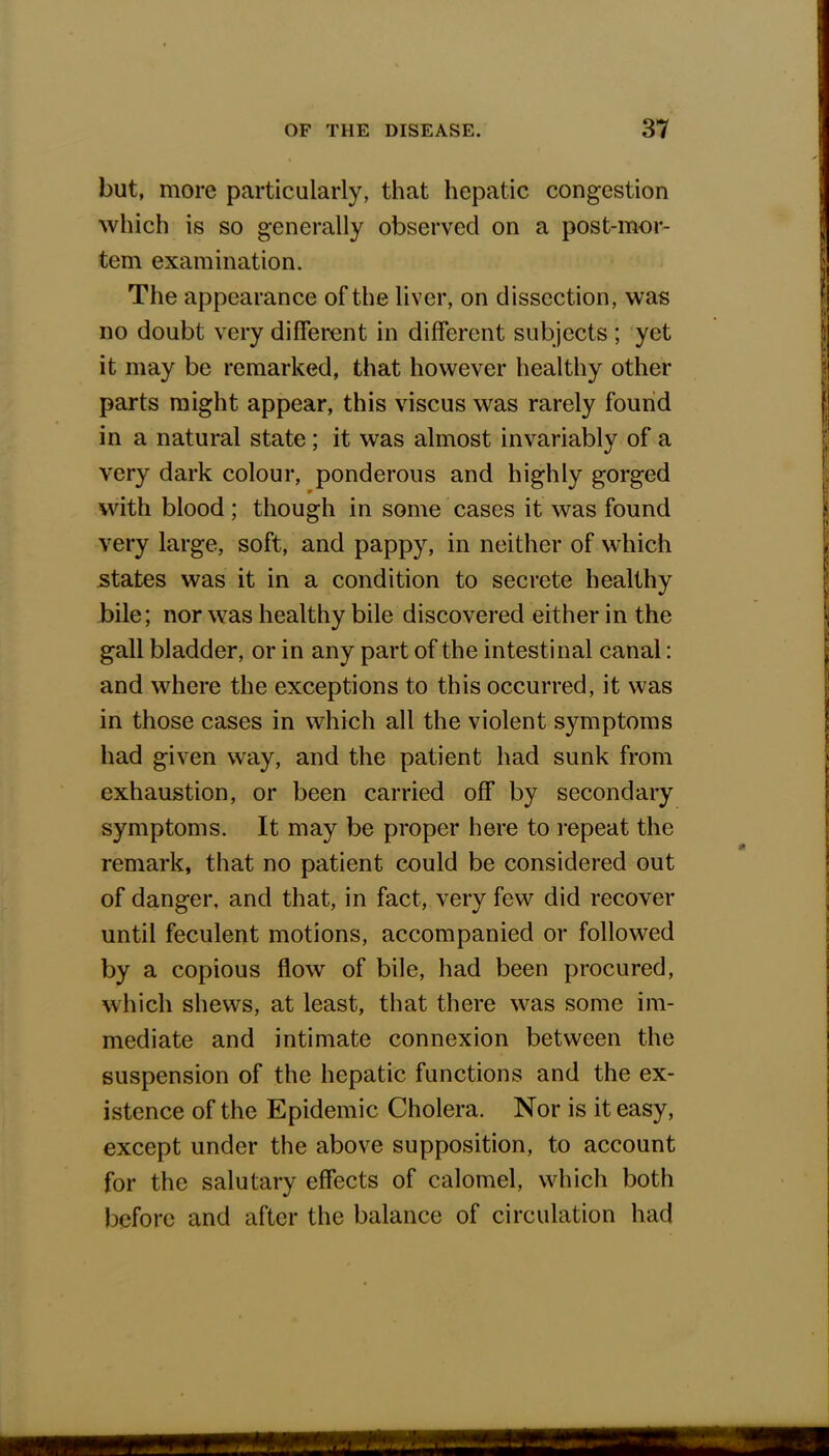 but, more particularly, that hepatic congestion which is so generally observed on a post-mor- tem examination. The appearance of the liver, on dissection, was no doubt very different in different subjects ; yet it may be remarked, that however healthy other parts might appear, this viscus was rarely found in a natural state ; it was almost invariably of a very dark colour, ponderous and highly gorged with blood ; though in some cases it was found very large, soft, and pappy, in neither of which states was it in a condition to secrete healthy bile; nor was healthy bile discovered either in the gall bladder, or in any part of the intestinal canal: and where the exceptions to this occurred, it was in those cases in which all the violent symptoms had given way, and the patient had sunk from exhaustion, or been carried off by secondary symptoms. It may be proper here to repeat the remark, that no patient could be considered out of danger, and that, in fact, very few did recover until feculent motions, accompanied or followed by a copious flow of bile, had been procured, which shews, at least, that there was some im- mediate and intimate connexion between the suspension of the hepatic functions and the ex- istence of the Epidemic Cholera. Nor is it easy, except under the above supposition, to account for the salutary effects of calomel, which both before and after the balance of circulation had