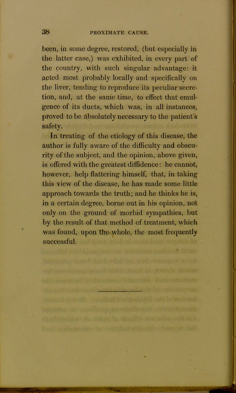 been, in some degree, restored, (but especially in the latter case,) was exhibited, in every part of the country, with such singular advantage: it acted most probably locally and specifically on the liver, tending to reproduce its peculiar secre- tion, and, at the same time, to effect that emul- gence of its ducts, which was, in all instances, proved to be absolutely necessary to the patient's safety. In treating- of the etiology of this disease, the author is fully aware of the difficulty and obscu- rity of the subject, and the opinion, above given, is offered with the greatest diffidence: he cannot, however, help flattering- himself, that, in taking this view of the disease, he has made some little approach towards the truth; and he thinks he is, in a certain degree, borne out in his opinion, not only on the ground of morbid sympathies, but by the result of that method of treatment, which was found, upon the whole, the most frequently successful.