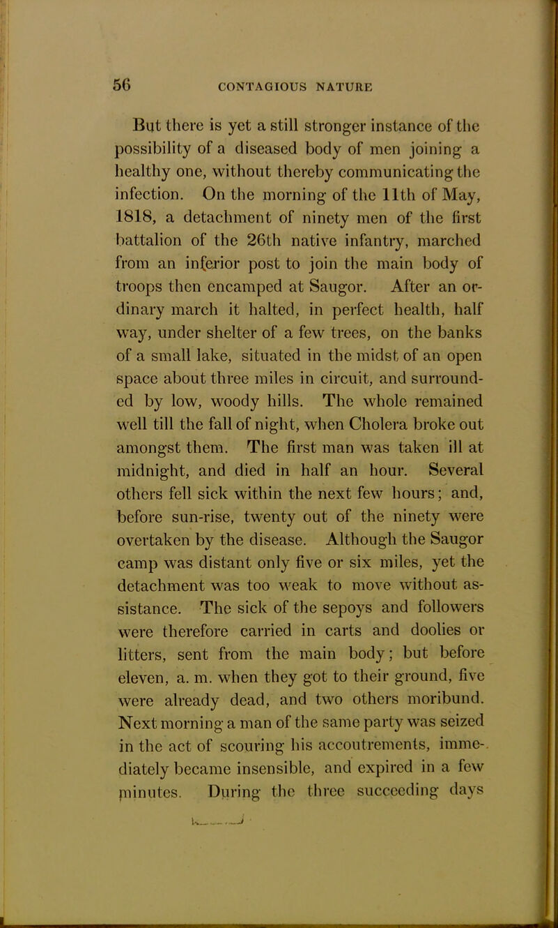 But there is yet a still stronger instance of the possibility of a diseased body of men joining a healthy one, without thereby communicating the infection. On the morning of the 11th of May, 1818, a detachment of ninety men of the first battalion of the 26th native infantry, marched from an inferior post to join the main body of troops then encamped at Saugor. After an or- dinary march it halted, in perfect health, half way, under shelter of a few trees, on the banks of a small lake, situated in the midst of an open space about three miles in circuit, and surround- ed by low, woody hills. The whole remained well till the fall of night, when Cholera broke out amongst them. The first man was taken ill at midnight, and died in half an hour. Several others fell sick within the next few hours; and, before sun-rise, twenty out of the ninety were overtaken by the disease. Although the Saugor camp was distant only five or six miles, yet the detachment was too weak to move without as- sistance. The sick of the sepoys and followers were therefore carried in carts and doolies or litters, sent from the main body; but before eleven, a. m. when they got to their ground, five were already dead, and two others moribund. Next morning a man of the same party was seized in the act of scouring his accoutrements, imme-. diately became insensible, and expired in a few minutes. During the three succeeding days