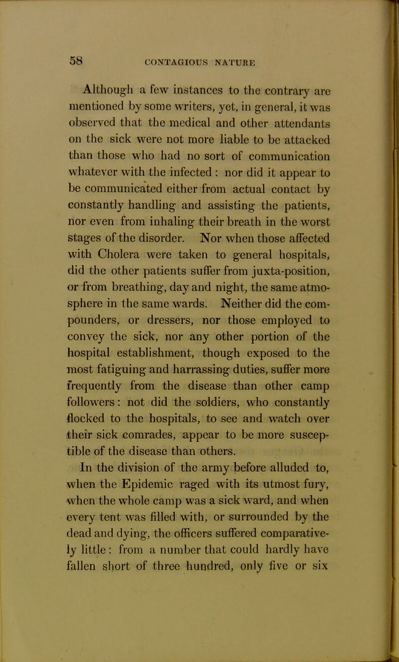 Although a few instances to the contrary are mentioned by some writers, yet, in general, it was observed that the medical and other attendants on the sick were not more liable to be attacked than those who had no sort of communication whatever with the infected : nor did it appear to be communicated either from actual contact by constantly handling and assisting the patients, nor even from inhaling their breath in the worst stages of the disorder. Nor when those affected with Cholera were taken to general hospitals, did the other patients suffer from juxta-position, or from breathing, day and night, the same atmo- sphere in the same wards. Neither did the com- pounders, or dressers, nor those employed to convey the sick, nor any other portion of the hospital establishment, though exposed to the most fatiguing and harrassing duties, suffer more frequently from the disease than other camp followers: not did the soldiers, who constantly flocked to the hospitals, to see and watch over their sick comrades, appear to be more suscep- tible of the disease than others. In the division of the army before alluded to, when the Epidemic raged with its utmost fury, when the whole camp was a sick ward, and when every tent was filled with, or surrounded by the dead and dying, the officers suffered comparative- ly little : from a number that could hardly have fallen short of three hundred, only five or six