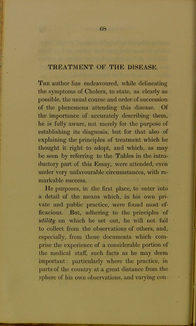 TREATMENT OF THE DISEASE. The author lias endeavoured, while delineating the symptoms of Cholera, to state, as clearly as possible, the usual course and order of succession of the phenomena attending this disease. Of the importance of accurately describing them, he is fully aware, not merely for the purpose of establishing its diagnosis, but for that also of explaining the principles of treatment which he thought it right to adopt, and which, as may be seen by referring to the Tables in the intro- ductory part of this Essay, were attended, even under very unfavourable circumstances, with re- markable success. He purposes, in the first place, to enter into a detail of the means which, in his own pri- vate and public practice, were found most ef- ficacious. But, adhering to the principles of utility on which he set out, he will not fail to collect from the observations of others, and, especially, from those documents which com- prise the experience of a considerable portion of the medical staff, such facts as he may deem important: particularly where the practice, in parts of the country at a great distance from the sphere of his own observations, and varying con-