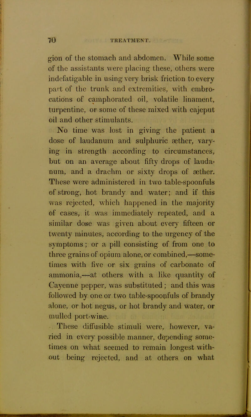 gion of the stomach and abdomen. While some of the assistants were placing these, others were indefatigable in using very brisk friction to every part of the trunk and extremities, with embro- cations of camphorated oil, volatile linament, turpentine, or some of these mixed with cajeput oil and other stimulants. No time was lost in giving the patient a dose of laudanum and sulphuric aether, vary- ing in strength according to circumstances, but on an average about fifty drops of lauda- num, and a drachm or sixty drops of aether. These were administered in two table-spoonfuls of strong, hot brandy and water; and if this was rejected, which happened in the majority of cases, it was immediately repeated, and a similar dose was given about every fifteen or twenty minutes, according to the urgency of the symptoms; or a pill consisting of from one to three grains of opium alone, or combined,—some- times with five or six grains of carbonate of ammonia,—at others with a like quantity of Cayenne pepper, was substituted ; and this was followed by one or two table-spoonfuls of brandy alone, or hot negus, or hot brandy and water, or mulled port-wine. These diffusible stimuli were, however, va- ried in every possible manner, depending some- times on what seemed to remain longest with- out being rejected, and at others on what