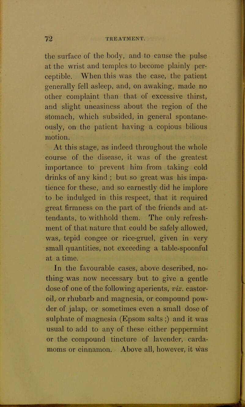 the surface of the body, and to cause the pulse at the wrist and temples to become plainly per- ceptible. When this was the case, the patient generally fell asleep, and, on awaking, made no other complaint than that of excessive thirst, and slight uneasiness about the region of the stomach, which subsided, in general spontane- ously, on the patient having a copious bilious motion. At this stage, as indeed throughout the whole course of the disease, it was of the greatest importance to prevent him from taking cold drinks of any kind ; but so great was his impa- tience for these, and so earnestly did he implore to be indulged in this respect, that it required great firmness on the part of the friends and at- tendants, to withhold them. The only refresh- ment of that nature that could be safely allowed, was, tepid congee or rice-gruel, given in very small quantities, not exceeding a table-spoonful at a time. In the favourable cases, above described, no- thing was now necessary but to give a gentle dose of one of the following aperients, viz. castor- oil, or rhubarb and magnesia, or compound pow- der of jalap, or sometimes even a small dose of sulphate of magnesia (Epsom salts ;) and it was usual to add to any of these either peppermint or the compound tincture of lavender, carda- moms or cinnamon. Above all, however, it was