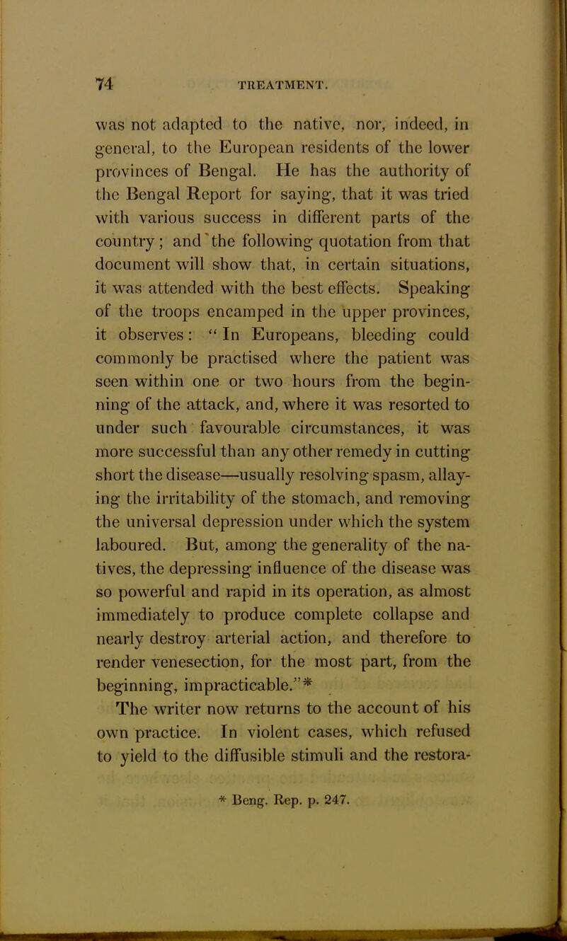 was not adapted to the native, nor, indeed, in general, to the European residents of the lower provinces of Bengal. He has the authority of the Bengal Report for saying, that it was tried with various success in different parts of the country ; and'the following quotation from that document will show that, in certain situations, it was attended with the best effects. Speaking of the troops encamped in the upper provinces, it observes:  In Europeans, bleeding could commonly be practised where the patient was seen within one or two hours from the begin- ning of the attack, and, where it was resorted to under such favourable circumstances, it was more successful than any other remedy in cutting short the disease—usually resolving spasm, allay- ing- the irritability of the stomach, and removing the universal depression under which the system laboured. But, among the generality of the na- tives, the depressing influence of the disease was so powerful and rapid in its operation, as almost immediately to produce complete collapse and nearly destroy arterial action, and therefore to render venesection, for the most part, from the beginning, impracticable.* The writer now returns to the account of his own practice. In violent cases, which refused to yield to the diffusible stimuli and the restora- * Beng. Rep. p. 247.