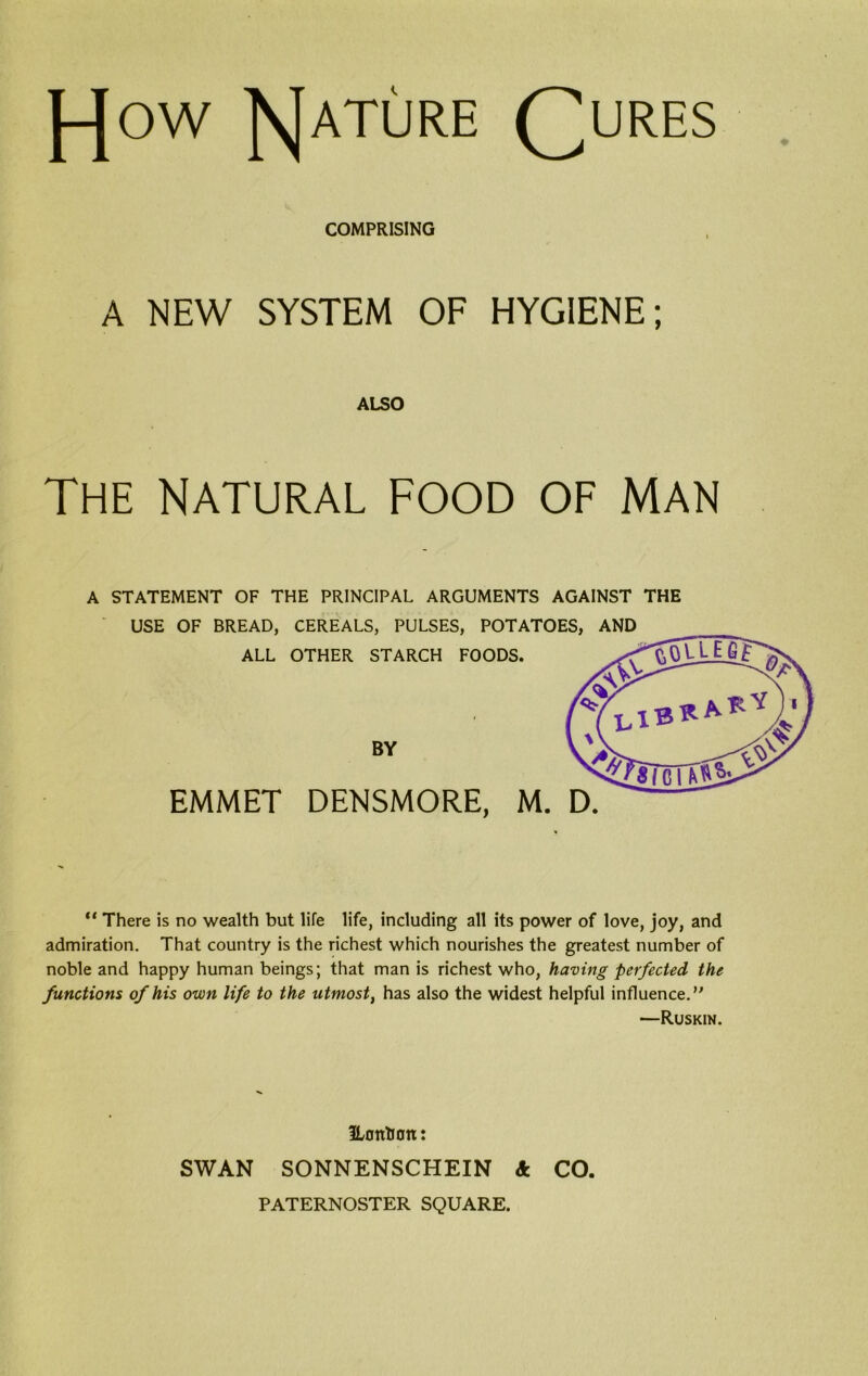 J-Jow RJature Qures COMPRISING A NEW SYSTEM OF HYGIENE; ALSO The natural food of man A STATEMENT OF THE PRINCIPAL ARGUMENTS AGAINST THE USE OF BREAD, CEREALS, PULSES, POTATOES, AND ALL OTHER STARCH FOODS. BY EMMET DENSMORE, M. D. “ There is no wealth but life life, including all its power of love, joy, and admiration. That country is the richest which nourishes the greatest number of noble and happy human beings; that man is richest who, having perfected the functions of his own life to the utmost, has also the widest helpful influence. —Ruskin. ILottUan: SWAN SONNENSCHEIN 4 CO, PATERNOSTER SQUARE.