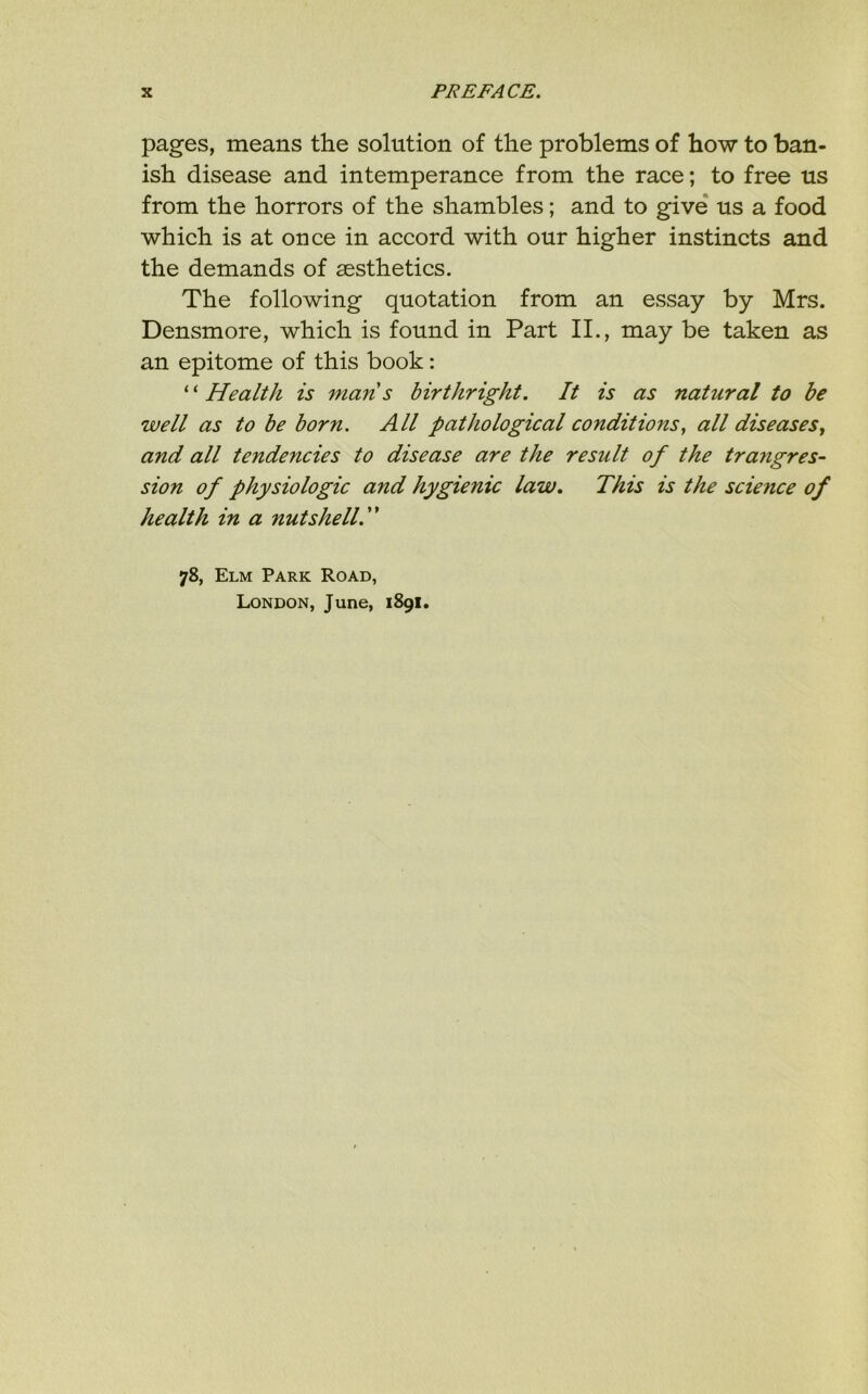 pages, means the solution of the problems of how to ban- ish disease and intemperance from the race; to free us from the horrors of the shambles; and to give us a food which is at once in accord with our higher instincts and the demands of aesthetics. The following quotation from an essay by Mrs. Densmore, which is found in Part II., may be taken as an epitome of this book: ‘ ‘ Health is man s birthright. It is as natural to be well as to be born. All pathological conditions, all diseases, and all tendencies to disease are the result of the trangres- sion of physiologic and hygienic law. This is the science of health in a nutshell 78, Elm Park Road, London, June, 1891.