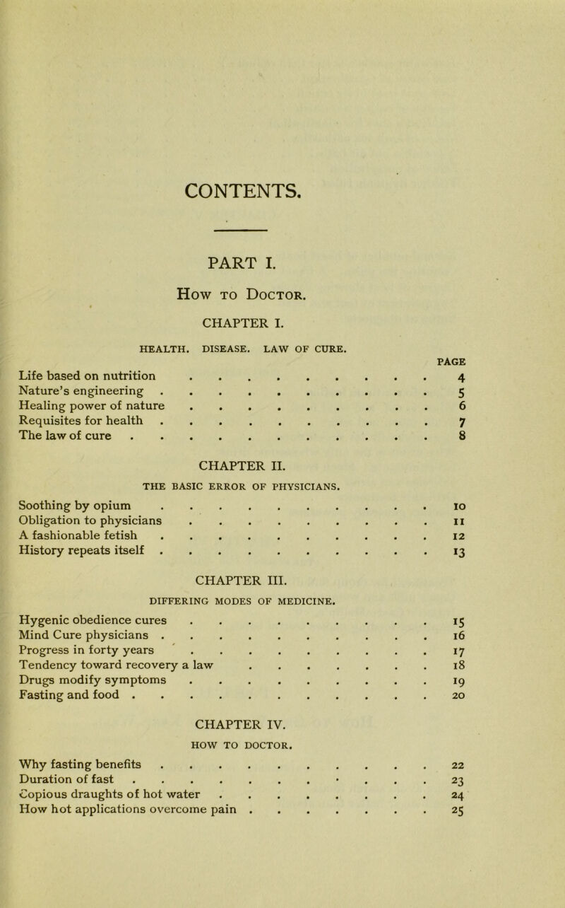 CONTENTS. PART I. How to Doctor. CHAPTER I. HEALTH. DISEASE. LAW OF CURE. PAGE Life based on nutrition 4 Nature’s engineering 5 Healing power of nature ......... 6 Requisites for health 7 The law of cure 8 CHAPTER II. THE BASIC ERROR OF PHYSICIANS. Soothing by opium 10 Obligation to physicians 11 A fashionable fetish 12 History repeats itself 13 CHAPTER III. DIFFERING MODES OF MEDICINE. Hygenic obedience cures 15 Mind Cure physicians .......... 16 Progress in forty years ......... 17 Tendency toward recovery a law 18 Drugs modify symptoms 19 Fasting and food 20 CHAPTER IV. HOW TO DOCTOR. Why fasting benefits 22 Duration of fast «... 23 Copious draughts of hot water 24