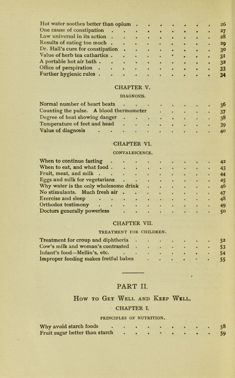 Hot water soothes better than opium 26 One cause of constipation 27 Law universal in its action 28 Results of eating too much ......... 29 Dr. Hall’s cure for constipation 30 Value of herb tea cathartics • ... 31 A portable hot air bath 32 Office of perspiration 33 Further hygienic rules 34 CHAPTER V. DIAGNOSIS. Normal number of heart beats 36 Counting the pulse. A blood thermometer 37 Degree of heat showing danger ........ 38 Temperature of feet and head ........ 39 Value of diagnosis 40 CHAPTER VI. CONVALESCENCE. When to continue fasting 42 When to eat, and what food 43 Fruit, meat, and milk 44 Eggs and milk for vegetarians 45 Why water is the only wholesome drink 46 No stimulants. Much fresh air ........ 47 Exercise and sleep 48 Orthodox testimony 49 Doctors generally powerless 50 CHAPTER VII. TREATMENT FOR CHILDREN. Treatment for croup and diphtheria 52 Cow’s milk and woman’s contrasted ....... 53 Infant’s food—Mellin’s, etc. 54 Improper feeding makes fretful babes 55 / PART II. How to Get Well and Keep Well. CHAPTER I. PRINCIPLES OF NUTRITION. Why avoid starch foods 58 Fruit sugar better than starch 59