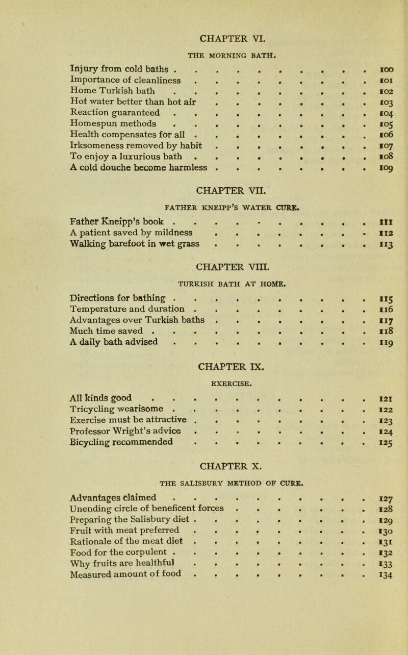 THE MORNING BATH. Injury from cold baths ioo Importance of cleanliness ioi Home Turkish bath 102 Hot water better than hot air 103 Reaction guaranteed .......... 104 Homespun methods 105 Health compensates for all 106 Irksomeness removed by habit ..•••••. 107 To enjoy a luxurious bath • . 108 A cold douche become harmless 109 CHAPTER VII. FATHER KNEIPP’S WATER CURE. Father Kneipp’s book ill A patient saved by mildness 112 Walking barefoot in wet grass 113 CHAPTER Vin. TURKISH BATH AT HOME. Directions for bathing 115 Temperature and duration . . .116 Advantages over Turkish baths 117 Much time saved 118 A daily bath advised 119 CHAPTER IX. EXERCISE. All kinds good 121 Tricycling wearisome . Exercise must be attractive .123 Professor Wright’s advice 124 Bicycling recommended 125 CHAPTER X. THE SALISBURY METHOD OF CURE. Advantages claimed 127 Unending circle of beneficent forces 128 Preparing the Salisbury diet 129 Fruit with meat preferred 130 Rationale of the meat diet . . . * 131 Food for the corpulent 132 Why fruits are healthful 133 Measured amount of food 134