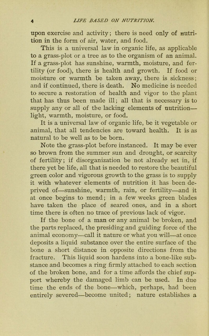 upon exercise and activity; there is need only of nutri- tion in the form of air, water, and food. This is a universal law in organic life, as applicable to a grass-plot or a tree as to the organism of an animal. If a grass-plot has sunshine, warmth, moisture, and fer- tility (or food), there is health and growth. If food or moisture or warmth be taken away, there is sickness; and if continued, there is death. No medicine is needed to secure a restoration of health and vigor to the plant that has thus been made ill; all that is necessary is to supply any or all of the lacking elements of nutrition— light, warmth, moisture, or food. It is a universal law of organic life, be it vegetable or animal, that all tendencies are toward health. It is as natural to be well as to be born. Note the grass-plot before instanced. It may be ever so brown from the summer sun and drought, or scarcity of fertility; if disorganization be not already set in, if there yet be life, all that is needed to restore the beautiful green color and vigorous growth to the grass is to supply it with whatever elements of nutrition it has been de- prived of—sunshine, warmth, rain, or fertility—and it at once begins to mend; in a few weeks green blades have taken the place of seared ones, and in a short time there is often no trace of previous lack of vigor. If the bone of a man or any animal be broken, and the parts replaced, the presiding and guiding force of the animal economy—call it nature or what you will—at once deposits a liquid substance over the entire surface of the bone a short distance in opposite directions from the fracture. This liquid soon hardens into a bone-like sub- stance and becomes a ring firmly attached to each section of the broken bone, and for a time affords the chief sup- port whereby the damaged limb can be used. In due time the ends of the bone—which, perhaps, had been entirely severed—become united; nature establishes a