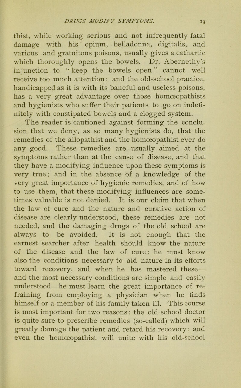 DRUGS MODIFY SYMPTOMS. thist, while working* serious and not infrequently fatal damage with his opium, belladonna, digitalis, and various and gratuitous poisons, usually gives a cathartic which thoroughly opens the bowels. Dr. Abernethy’s injunction to “keep the bowels open” cannot well receive too much attention; and the old-school practice, handicapped as it is with its baneful and useless poisons, has a very great advantage over those homoeopathists and hygienists who suffer their patients to go on indefi- nitely with constipated bowels and a clogged system. The reader is cautioned against forming the conclu- sion that we deny, as so many hygienists do, that the remedies of the allopathist and the homoeopathist ever do any good. These remedies are usually aimed at the symptoms rather than at the cause of disease, and that they have a modifying influence upon these symptoms is very true; and in the absence of a knowledge of the very great importance of hygienic remedies, and of how to use them, that these modifying influences are some- times valuable is not denied. It is our claim that when the law of cure and the nature and curative action of disease are clearly understood, these remedies are not needed, and the damaging drugs of the old school are always to be avoided. It is not enough that the earnest searcher after health should know the nature of the disease and the law of cure: he must know also the conditions necessary to aid nature in its efforts toward recovery, and when he has mastered these— and the most necessary conditions are simple and easily understood—he must learn the great importance of re- fraining from employing a physician when he finds himself or a member of his family taken ill. This course is most important for two reasons: the old-school doctor is quite sure to prescribe remedies (so-called) which will greatly damage the patient and retard his recovery; and even the homoeopathist will unite with his old-school