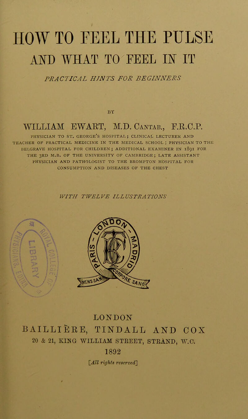 AND WHAT TO FEEL IN IT WILLIAM EWAET, M.D. Cantab., F.R.C.P. PHYSICIAN TO ST. GEORGE*S HOSPITAL; CLINICAL LECTURER AND TEACHER OF PRACTICAL MEDICINE IN THE MEDICAL SCHOOL ] PHYSICIAN TO THE BELGRAVE HOSPITAL FOR CHILDREN; ADDITIONAL EXAMINER IN 1891 FOR THE 3RD M.B. OF THE UNIVERSITY OF CAMBRIDGE; LATE ASSISTANT PHYSICIAN AND PATHOLOGIST TO THE BROMPTON HOSPITAL FOR CONSUMPTION AND DISEASES OF THE CHEST LONDON BAILLIERE, TINDALL AND COX 20 & 21, KING WILLIAM STREET, STRAND, W.C. PRACTICAL HINTS FOR BEGINNERS WITH TWELVE ILLUSTRATIONS 1892 [All rights reserved]