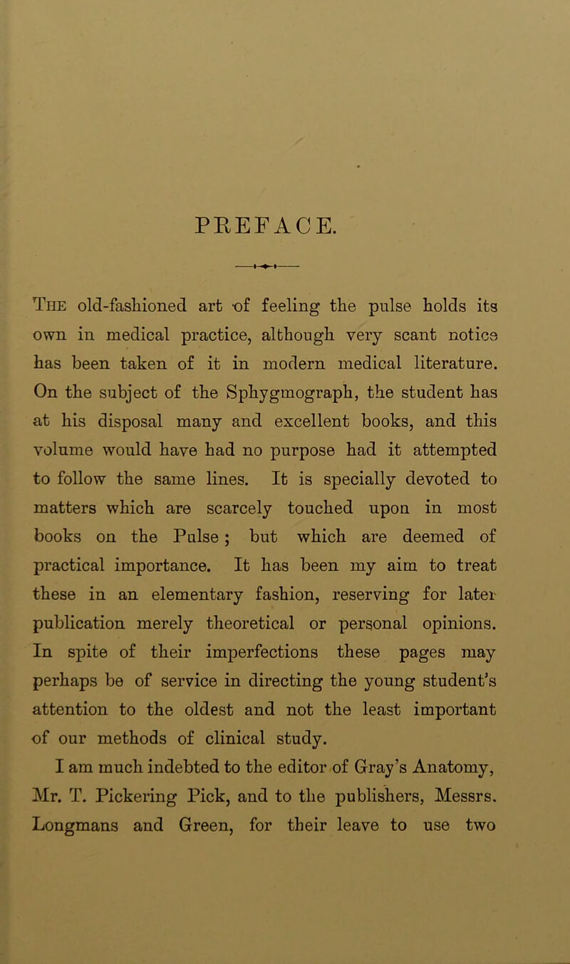 PREFACE. The old-fasliioned art -of feeling the pulse holds its own in medical practice, although very scant notice has been taken of it in modern medical literature. On the subject of the Sphygmograph, the student has at his disposal many and excellent books, and this volume would have had no purpose had it attempted to follow the same lines. It is specially devoted to matters which are scarcely touched upon in most books on the Pulse; but which are deemed of practical importance. It has been my aim to treat these in an elementary fashion, reserving for later publication merely theoretical or personal opinions. In spite of their imperfections these pages may perhaps be of service in directing the young student’s attention to the oldest and not the least important of our methods of clinical study. I am much indebted to the editor of Gray’s Anatomy, Mr. T. Pickering Pick, and to the publishers, Messrs. Longmans and Green, for their leave to use two