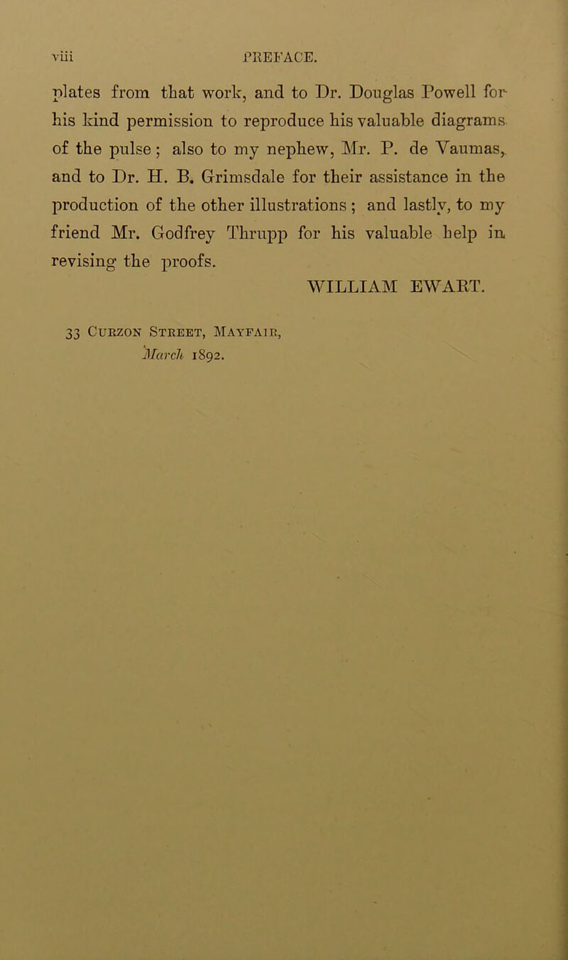 plates from that work, and to Dr. Douglas Dowell for his kind permission to reproduce his valuable diagrams, of the pulse; also to my nephew, Mr. P. de Vaumas,. and to Dr. H. B. Grimsdale for their assistance in the production of the other illustrations ; and lastly, to my friend Mr. Godfrey Thrupp for his valuable help in revising the proofs. WILLIAM EWART. 33 Curzon Street, Mayfair, March 1892.