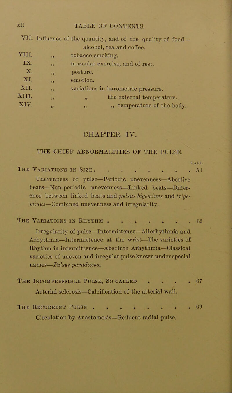 VIE Influence of the quantity, and of the quality of food— alcohol, tea and coffee. VIII. 11 tobacco-smoking. IX. 11 muscular exercise, and of rest. X. 11 posture. XL 11 emotion. XII. 11 variations in barometric pressure. XIII. 11 ,, the external temperature. XIV. 11 „ „ temperature of the body. CHAPTER IV. THE CHIEF ABNORMALITIES OF THE PULSE. The Variations in Size Unevenness of pulse—Periodic unevenness—Abortive beats—Non-periodic unevenness—Linked beats—Differ- ence between linked beats and pulsus bigeminus and trige- minus—Combined unevenness and irregularity. The Variations in Rhythm Irregularity of pulse—Intermittence—Allorhythmia and Arliythmia—Intermittence at the wrist—The varieties of Rhythm in intermittence—Absolute Arhythmia—Classical varieties of uneven and irregular pulse known under special names—Pulsus paradoxus. The Incompressible Pulse, So-called . Arterial sclerosis—Calcification of the arterial wall. The Recurrent Pulse Circulation by Anastomosis—Refluent radial pulse. AGE 59 02 07 09