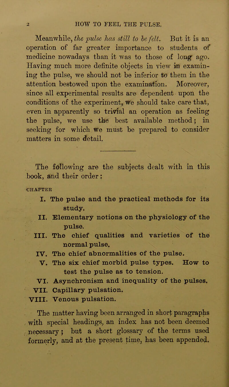 Meanwhile, the pulse has still to be felt. But it is an operation of far greater importance to students of medicine nowadays than it was to those of long ago. Having much more definite objects in view in examin- ing the pulse, we should not be inferior to them in the attention bestowed upon the examination. Moreover, since all experimental results are dependent upon the conditions of the experiment, we should take care that, even in apparently so trivial an operation as feeling the pulse, we use the best available method; in seeking for which we must be prepared to consider matters in some detail. The following are the subjects dealt with in this book, and their order : CHAPTER I. The pulse and the practical methods for its study. II. Elementary notions on the physiology of the pulse. III. The chief qualities and varieties of the normal pulse. IV. The chief abnormalities of the pulse. V. The six chief morbid pulse types. How to test the pulse as to tension. VI. Asynchronism and inequality of the pulses. VII. Capillary pulsation. VIII. Venous pulsation. The matter having been arranged in short paragraphs with special headings, an index has not been deemed necessary ; but a short glossary of the terms used formerly, and at the present time, has been appended.