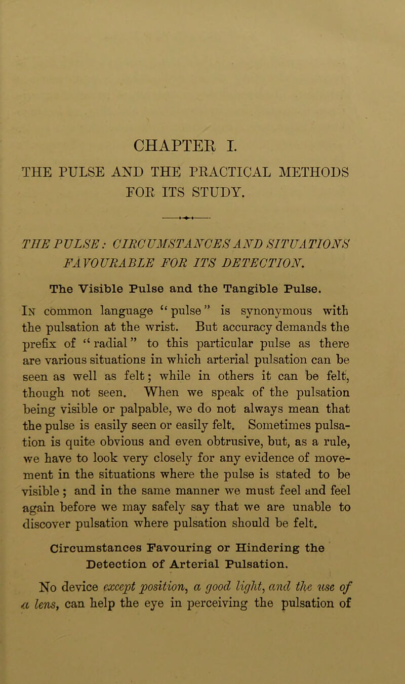 THE PULSE AND THE PRACTICAL METHODS EOE ITS STUDY. TITE PULSE: CIRCUMSTANCES AND SITUATIONS FAVOURABLE FOR ITS DETECTION. The Visible Pulse and the Tangible Pulse. In common language “pulse” is synonymous with the pulsation at the wrist. But accuracy demands the prefix of “ radial ” to this particular pulse as there are various situations in which arterial pulsation can be seen as well as felt; while in others it can be felt, though not seen. When we speak of the pulsation being visible or palpable, we do not always mean that the pulse is easily seen or easily felt. Sometimes pulsa- tion is quite obvious and even obtrusive, but, as a rule, we have to look very closely for any evidence of move- ment in the situations where the pulse is stated to be visible ; and in the same manner we must feel and feel again before we may safely say that we are unable to discover pulsation where pulsation should be felt. Circumstances Favouring or Hindering the Detection of Arterial Pulsation. No device cxccjpt position, a good light, and the use of <cc lens, can help the eye in perceiving the pulsation of