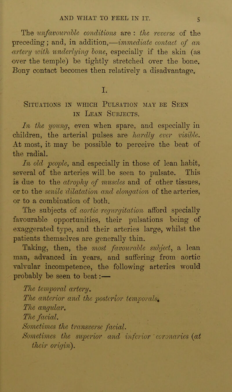 The unfavourable conditions are : the reverse of the preceding; and, in addition,—immediate contact of an artery with underlying bone, especially if the skin (as over the temple) be tightly stretched over the bone. Bony contact becomes then relatively a disadvantage. I. Situations in which Pulsation may be Seen in Lean Subjects. In the young, even when spare, and especially in children, the arterial pulses are hardly ever visible. At most, it may be possible to perceive the beat of the radial. In old people, and especially in those of lean habit, several of the arteries will be seen to pulsate. This is due to the atrophy of muscles and of other tissues, or to the senile dilatation and elongation of the arteries, or to a combination of both. The subjects of aortic regurgitation afford specially favourable opportunities, their pulsations being of exaggerated type, and their arteries large, whilst the patients themselves are generally thin. Taking, then, the most favourable subject, a lean man, advanced in years, and suffering from aortic valvular incompetence, the following arteries would probably be seen to beat:— The temporal artery. The anterior and the posterior temporcds% The angidar. The faded. Sometimes the transverse facial. Sometimes the superior and inferior 'coronaries (at their origin).