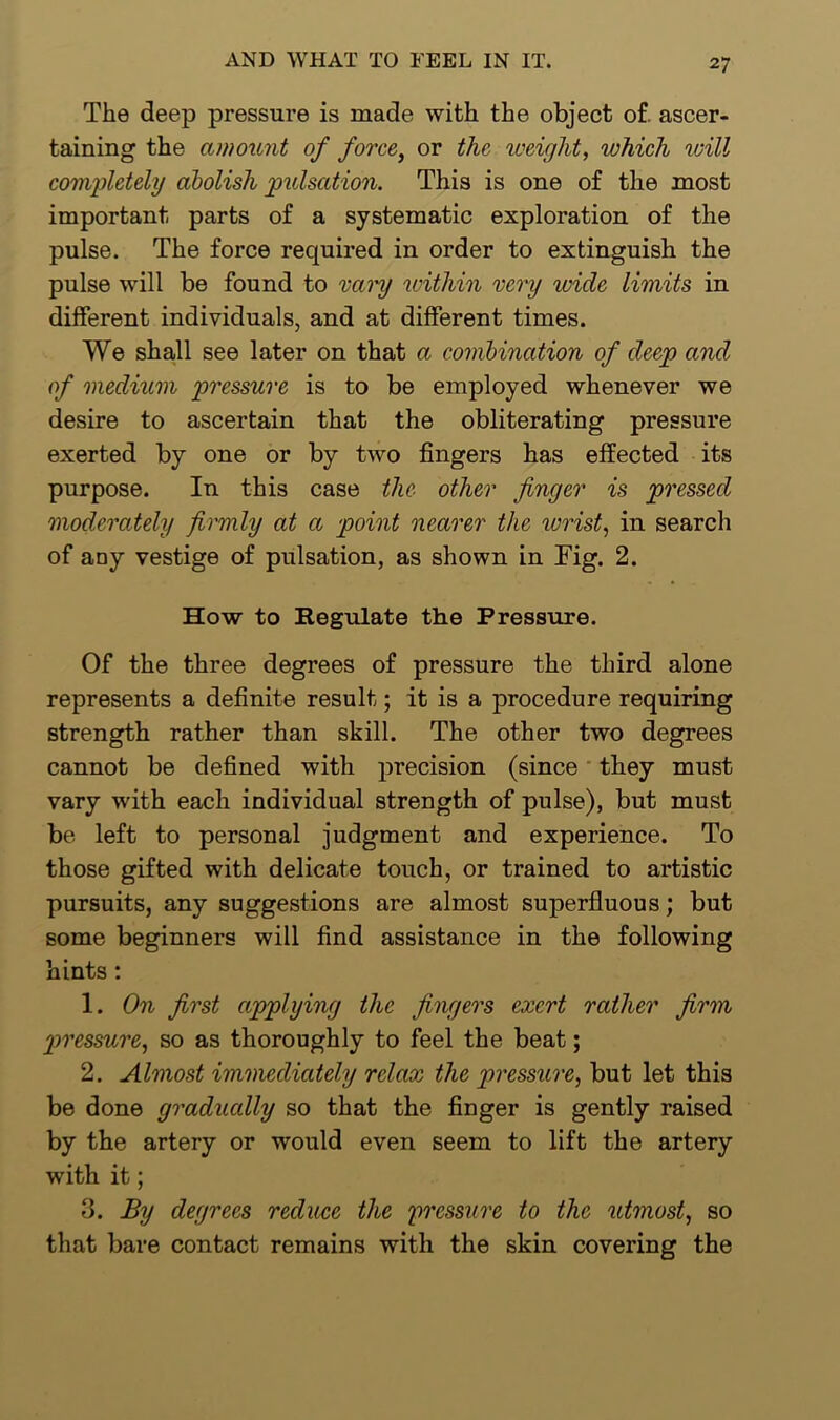 The deep pressure is made with the object of. ascer- taining the amount of force, or the weight, which will completely abolish pulsation. This is one of the most important parts of a systematic exploration of the pulse. The force required in order to extinguish the pulse will be found to vary within very wide limits in different individuals, and at different times. We shall see later on that a combination of deep and of medium pressure is to be employed whenever we desire to ascertain that the obliterating pressure exerted by one or by two fingers has effected its purpose. In this case the other finger is pressed moderately firmly at a point nearer the wrist, in search of any vestige of pulsation, as shown in Fig. 2. How to Kegulate the Pressure. Of the three degrees of pressure the third alone represents a definite result; it is a procedure requiring strength rather than skill. The other two degrees cannot be defined with precision (since they must vary with each individual strength of pulse), but must be left to personal judgment and experience. To those gifted with delicate touch, or trained to artistic pursuits, any suggestions are almost superfluous; but some beginners will find assistance in the following hints : 1. On first applying the fingers exert rather firm pressure, so as thoroughly to feel the beat; 2. Almost immediately relax the pressure, but let this be done gradually so that the finger is gently raised by the artery or would even seem to lift the artery with it; 3. By degrees reduce the pressure to the utmost, so that bare contact remains with the skin covering the