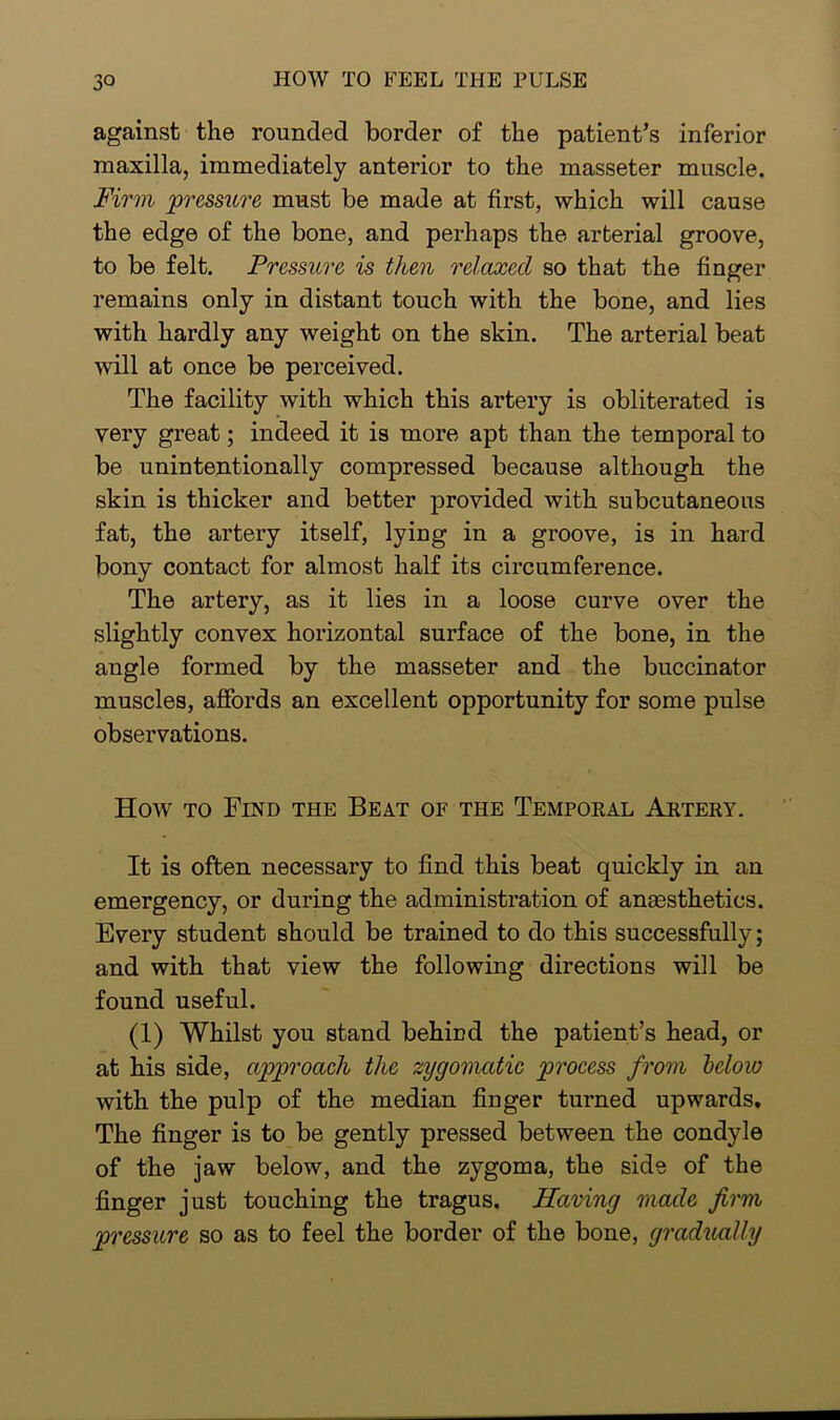 against the rounded border of the patient’s inferior maxilla, immediately anterior to the masseter muscle. Firm pressure must be made at first, which will cause the edge of the bone, and perhaps the arterial groove, to be felt. Pressure is tlcen relaxed so that the finger remains only in distant touch with the bone, and lies with hardly any weight on the skin. The arterial beat will at once be perceived. The facility with which this artery is obliterated is very great; indeed it is more apt than the temporal to be unintentionally compressed because although the skin is thicker and better provided with subcutaneous fat, the artery itself, lying in a groove, is in hard bony contact for almost half its circumference. The artery, as it lies in a loose curve over the slightly convex horizontal surface of the bone, in the angle formed by the masseter and the buccinator muscles, affords an excellent opportunity for some pulse observations. How to Find the Beat of the Temporal Artery. It is often necessary to find this beat quickly in an emergency, or during the administration of anaesthetics. Every student should be trained to do this successfully; and with that view the following directions will be found useful. (1) Whilst you stand behind the patient’s head, or at his side, approach the zygomatic process from below with the pulp of the median finger turned upwards. The finger is to be gently pressed between the condyle of the jaw below, and the zygoma, the side of the finger just touching the tragus. Having made firm pressure so as to feel the border of the bone, gradually