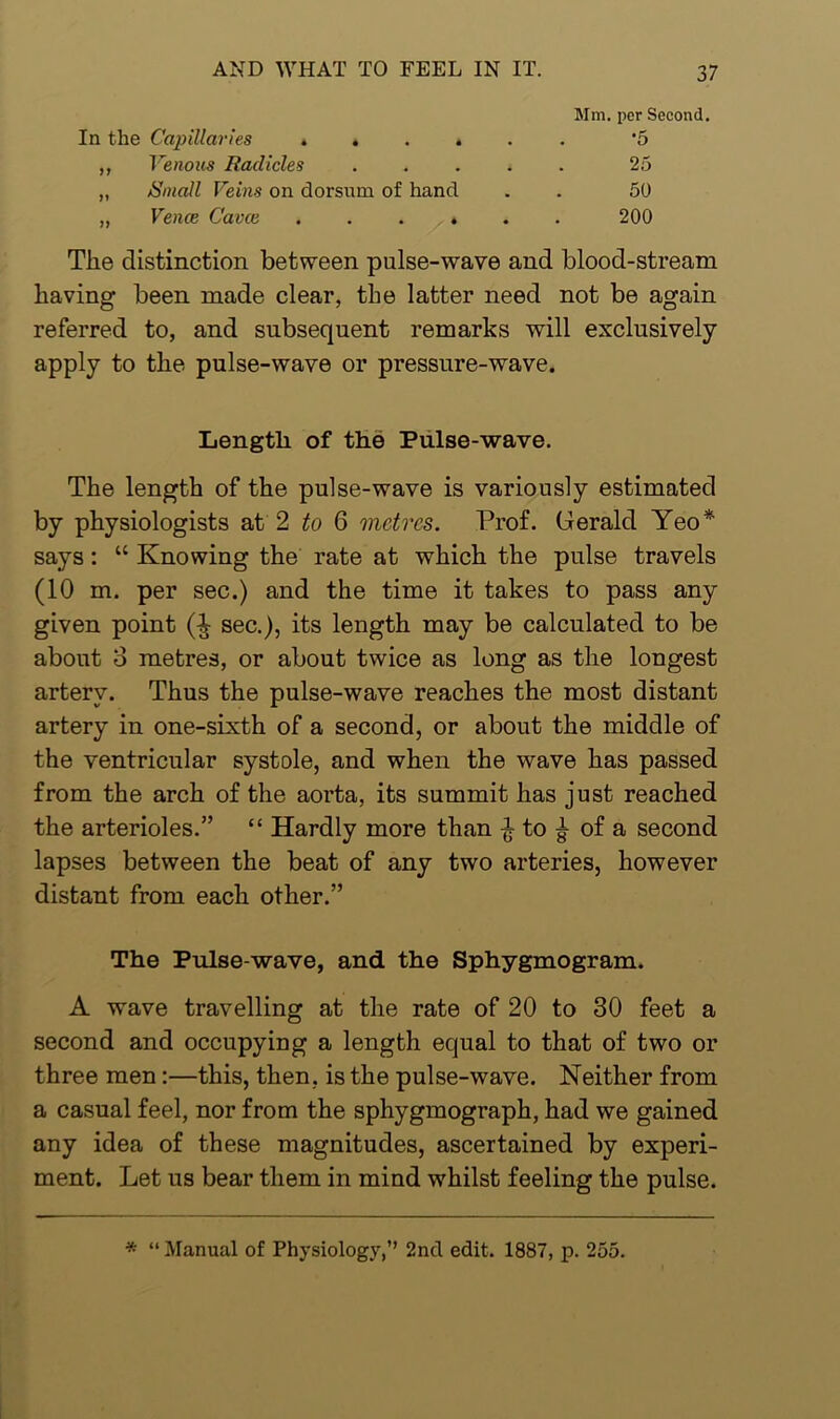 In the Capillaries » • . . ,, Venous Radicles „ /Small Veins on dorsum of hand „ Vence Cavce . . . ♦ Mm. per Second. •5 25 50 200 The distinction between pulse-wave and blood-stream having been made clear, the latter need not be again referred to, and subsequent remarks will exclusively apply to the pulse-wave or pressure-wave. The length of the pulse-wave is variously estimated by physiologists at 2 to 6 metres. Prof. Gerald Yeo* says: “ Knowing the rate at which the pulse travels (10 m. per sec.) and the time it takes to pass any given point sec.), its length may be calculated to be about o metres, or about twice as long as the longest artery. Thus the pulse-wave reaches the most distant artery in one-sixth of a second, or about the middle of the ventricular systole, and when the wave has passed from the arch of the aorta, its summit has just reached the arterioles.” “ Hardly more than £ to ^ of a second lapses between the beat of any two arteries, however distant from each other.” The Pulse-wave, and the Sphygmogram. A wave travelling at the rate of 20 to 30 feet a second and occupying a length equal to that of two or three men:—this, then, is the pulse-wave. Neither from a casual feel, nor from the sphygmograph, had we gained any idea of these magnitudes, ascertained by experi- ment. Let us bear them in mind whilst feeling the pulse. Length of the Pulse-wave. * “ Manual of Physiology,” 2nd edit. 1887, p. 255.