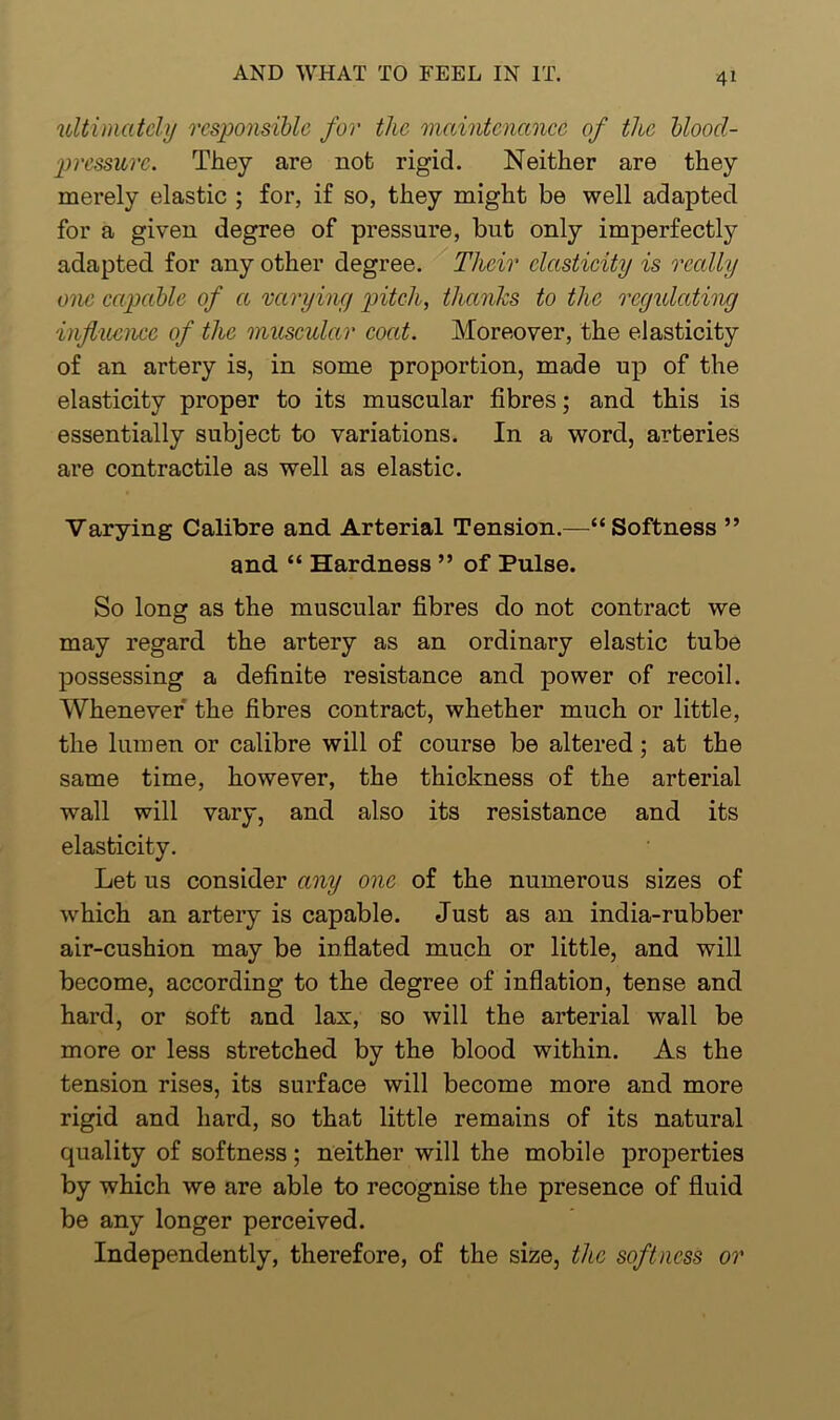 ultimately responsible for the maintenance of the bloocl- pressurc. They are not rigid. Neither are they merely elastic ; for, if so, they might be well adapted for a given degree of pressure, but only imperfectly adapted for any other degree. Their elasticity is really one capable of a varying pitch, thanks to the regulating influence of the muscular coat. Moreover, the elasticity of an artery is, in some proportion, made up of the elasticity proper to its muscular fibres; and this is essentially subject to variations. In a word, arteries are contractile as well as elastic. Varying Calibre and Arterial Tension.—“Softness ” and “ Hardness ” of Pulse. So long as the muscular fibres do not contract we may regard the artery as an ordinary elastic tube possessing a definite resistance and power of recoil. Whenever the fibres contract, whether much or little, the lumen or calibre will of course be altered ; at the same time, however, the thickness of the arterial wall will vary, and also its resistance and its elasticity. Let us consider any one of the numerous sizes of which an artery is capable. Just as an india-rubber air-cushion may be inflated much or little, and will become, according to the degree of inflation, tense and hard, or soft and lax, so will the arterial wall be more or less stretched by the blood within. As the tension rises, its surface will become more and more rigid and hard, so that little remains of its natural quality of softness; neither will the mobile properties by which we are able to recognise the presence of fluid be any longer perceived. Independently, therefore, of the size, the softness or