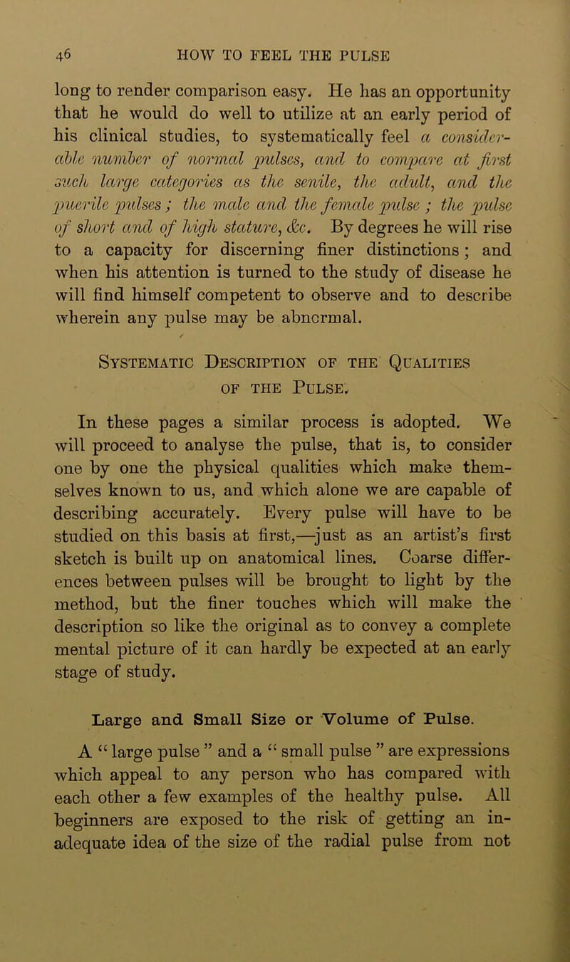 long to render comparison easy. He has an opportunity that he would do well to utilize at an early period of his clinical studies, to systematically feel a consider- able number of normal pidscs, and to compare at first such large categories as the senile, the adult, and the puerile pidscs ; the male and the female pidse ; the pulse of short and of high stature, &c. By degrees he will rise to a capacity for discerning finer distinctions; and when his attention is turned to the study of disease he will find himself competent to observe and to describe wherein any pulse may be abnormal. Systematic Description of the Qualities of the Pulse, In these pages a similar process is adopted. We will proceed to analyse the pulse, that is, to consider one by one the physical qualities which make them- selves known to us, and which alone we are capable of describing accurately. Every pulse will have to be studied on this basis at first,—just as an artist’s first sketch is built up on anatomical lines. Coarse differ- ences between pulses will be brought to light by the method, but the finer touches which will make the description so like the original as to convey a complete mental picture of it can hardly be expected at an early stage of study. Large and Small Size or Volume of Pulse. A “ large pulse ” and a “ small pulse ” are expressions which appeal to any person who has compared with each other a few examples of the healthy pulse. All beginners are exposed to the risk of getting an in- adequate idea of the size of the radial pulse from not