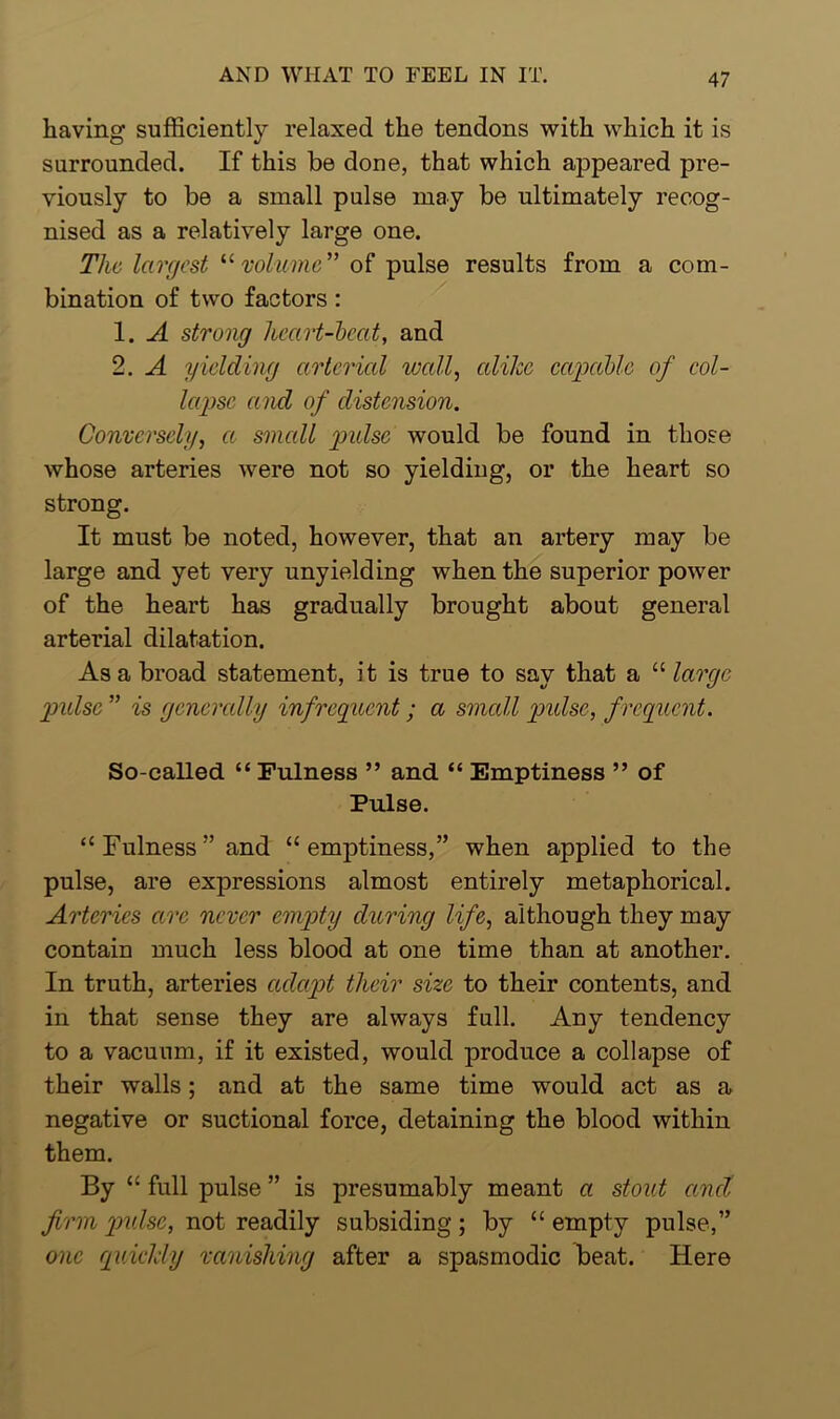 having sufficiently relaxed the tendons with which it is surrounded. If this be done, that which appeared pre- viously to be a small pulse may be ultimately recog- nised as a relatively large one. The largest 11 volume” of pulse results from a com- bination of two factors : 1. A strong heart-beat, and 2. A yielding arterial wall, alike capable of col- lapse a nd of distension. Conversely, ct small pidsc would be found in those whose arteries were not so yielding, or the heart so strong. It must be noted, however, that an artery may be large and yet very unyielding when the superior power of the heart has gradually brought about general arterial dilatation. As a broad statement, it is true to say that a “ large pulse ” is generally infrequent; a small pidsc, f requent. So-called “ Fulness ” and “ Emptiness ” of Pulse. “Fulness’’and “emptiness,” when applied to the pulse, are expressions almost entirely metaphorical. Arteries arc never empty during life, although they may contain much less blood at one time than at another. In truth, arteries adapt their size to their contents, and in that sense they are always full. Any tendency to a vacuum, if it existed, would produce a collapse of their walls; and at the same time would act as a negative or suctional force, detaining the blood within them. By “ full pulse ” is presumably meant a stout ctnel firm pulse, not readily subsiding; by “ empty pulse,” one quickly vanishing after a spasmodic beat. Here