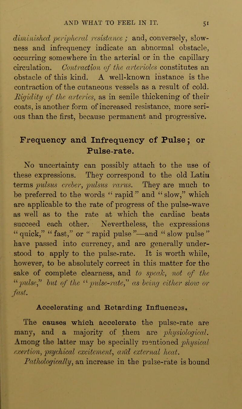 diminished peripheral resistance ; and, conversely, slow- ness and infrequency indicate an abnormal obstacle, occurring somewhere in the arterial or in the capillary circulation. Contraction of the arterioles constitutes an obstacle of this kind. A well-known instance is the contraction of the cutaneous vessels as a result of cold. Rigidity of the arteries, as in senile thickening of their coats, is another form of increased resistance, more seri- ous than the first, because permanent and progressive. Frequency and Infrequency cf Pulse; or Pulse-rate. No uncertainty can possibly attach to the use of these expressions. They correspond to the old Latin terms pulsus creber, pulsus rarus. They are much to be preferred to the words “ rapid ” and “ slow,” which are applicable to the rate of progress of the pulse-wave as well as to the rate at which the cardiac beats succeed each other. Nevertheless, the expressions “ quick,” “ fast,” or “ rapid pulse ”—and “ slow pulse ” have passed into currency, and are generally under- stood to apply to the pulse-rate. It is worth while, however, to be absolutely correct in this matter for the sake of complete clearness, and to speak, not of the “pulse,” but of the u pulse-rateas being either sloiu or fast. Accelerating and Retarding Influences. The causes which accelerate the pulse-rate are many, and a majority of them are physiologiccd. Among the latter may be specially mentioned physiccd exertion, psychical excitement, and external heed. Pathologically, an increase in the pulse-rate is bound