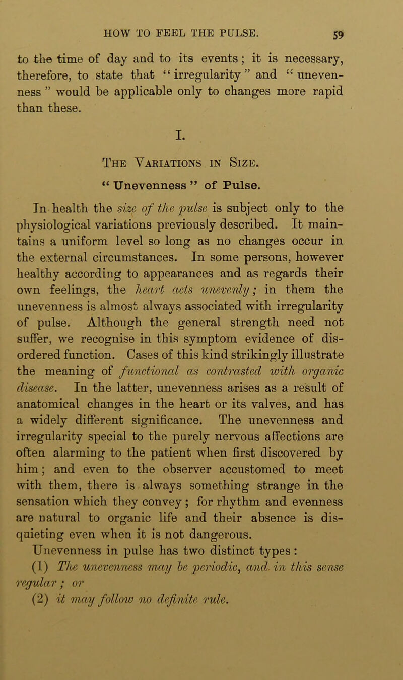 to the time of day and to its events; it is necessary, therefore, to state that “irregularity” and “uneven- ness ” would be applicable only to changes more rapid than these. I. The Variations in Size. “ Unevenness ” of Pulse. In health the size of the pulse is subject only to the physiological variations previously described. It main- tains a uniform level so long as no changes occur in the external circumstances. In some persons, however healthy according to appearances and as regards their own feelings, the heart acts unevenly; in them the unevenness is almost always associated with irregularity of pulse. Although the general strength need not suffer, we recognise in this symptom evidence of dis- ordered function. Cases of this kind strikingly illustrate the meaning of functional as contrasted with organic disease. In the latter, unevenness arises as a result of anatomical changes in the heart or its valves, and has a widely different significance. The unevenness and irregularity special to the purely nervous affections are often alarming to the patient when first discovered by him; and even to the observer accustomed to meet with them, there is always something strange in the sensation which they convey ; for rhythm and evenness are natural to organic life and their absence is dis- quieting even when it is not dangerous. Unevenness in pulse has two distinct types: (1) The unevenness may be periodic, and. in this sense regular ; or (2) it map follow no definite rule.