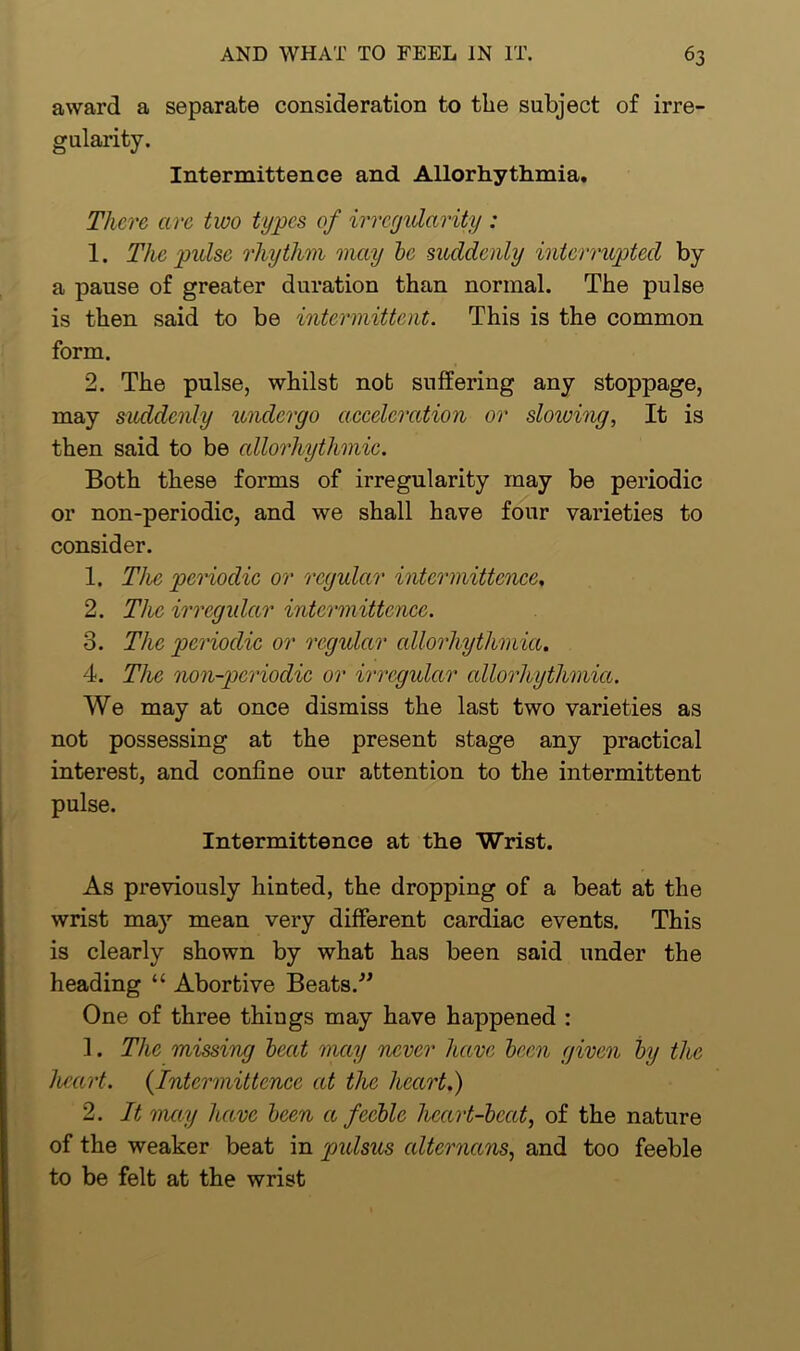 award a separate consideration to the subject of irre- gularity. Intermittence and Allorhythmia. There arc two types of irregularity : 1. The pulse rhythm may be suddenly interrupted by a pause of greater duration than normal. The pulse is then said to be intermittent. This is the common form. 2. The pulse, whilst not suffering any stoppage, may suddenly undergo acceleration or slowing, It is then said to be allorhythmic. Both these forms of irregularity may be periodic or non-periodic, and we shall have four varieties to consider. 1. The periodic or regular intermittence, 2. The irregular intermittence. 3. The periodic or regular cdlorhythmia. 4. The non-periodic or irregular cdlorhythmia. We may at once dismiss the last two varieties as not possessing at the present stage any practical interest, and confine our attention to the intermittent pulse. Intermittence at the Wrist. As previously hinted, the dropping of a beat at the wrist may mean very different cardiac events. This is clearly shown by what has been said under the heading “ Abortive Beats.” One of three thiugs may have happened : 1. The missing beat may never have been given by the heart. (Intermittence at the heart.) 2. It may have been a feeble heart-beat, of the nature of the weaker beat in pulsus cdternans, and too feeble to be felt at the wrist