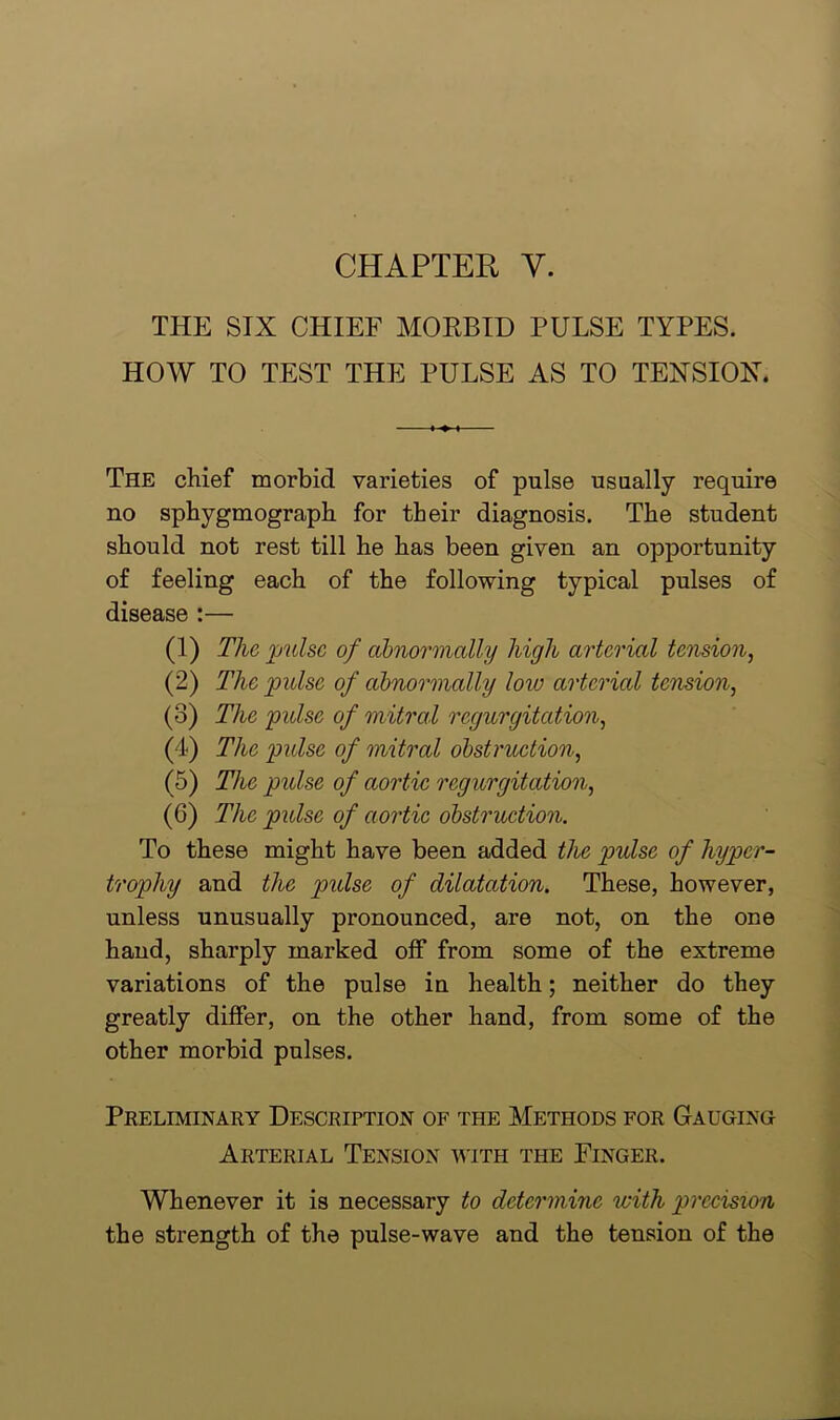 CHAPTER Y. THE SIX CHIEF MORBID PULSE TYPES. HOW TO TEST THE PULSE AS TO TENSION. The chief morbid varieties of pulse usually require no sphygmograph for their diagnosis. The student should not rest till he has been given an opportunity of feeling each of the following typical pulses of disease :— (1) The pulse of abnormally high arterial tension, (2) The pulse of abnormally Iovj arterial tension, (3) The pulse of mitral regurgitation, (4) The pulse of mitral obstruction, (5) The pulse of aortic regurgitation, (6) The pulse of aortic obstruction. To these might have been added the pulse of hyper- trophy and the pulse of dilatation. These, however, unless unusually pronounced, are not, on the one hand, sharply marked off from some of the extreme variations of the pulse in health; neither do they greatly differ, on the other hand, from some of the other morbid pulses. Preliminary Description of the Methods for Gauging Arterial Tension with the Finger. Whenever it is necessary to determine with precision the strength of the pulse-wave and the tension of the