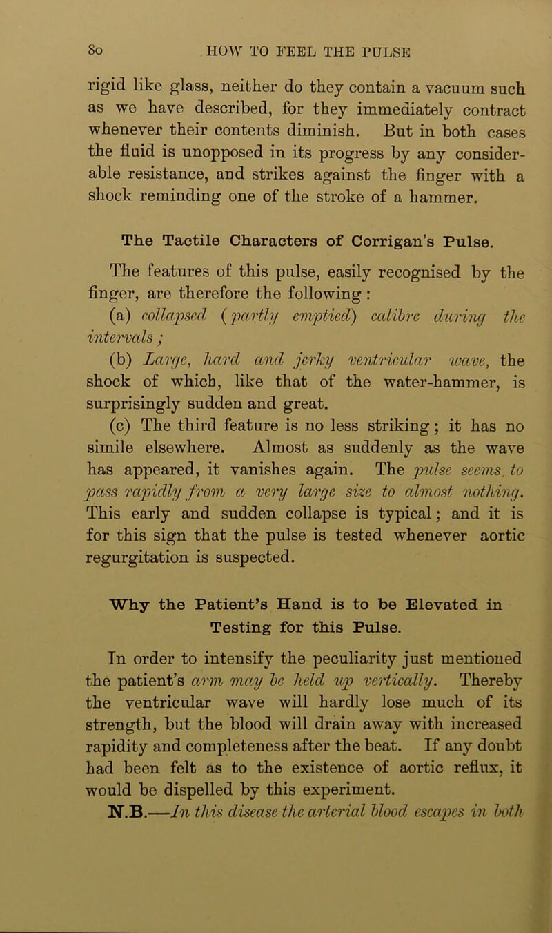 rigid like glass, neither do they contain a vacuum such as we have described, for they immediately contract whenever their contents diminish. But in both cases the fluid is unopposed in its progress by any consider- able resistance, and strikes against the finger with a shock reminding one of the stroke of a hammer. The Tactile Characters of Corrigan’s Pulse. The features of this pulse, easily recognised by the finger, are therefore the following : (a) collapsed (partly emptied) calibre during the intervals; (b) Large, hard and jerky ventricular wave, the shock of which, like that of the water-hammer, is surprisingly sudden and great. (c) The third feature is no less striking; it has no simile elsewhere. Almost as suddenly as the wave has appeared, it vanishes again. The pulse seems to pass rapidly from a very large size to almost nothing. This early and sudden collapse is typical; and it is for this sign that the pulse is tested whenever aortic regurgitation is suspected. Why the Patient’s Hand is to be Elevated in Testing for this Pulse. In order to intensify the peculiarity just mentioned the patient’s arm may be held up vertically. Thereby the ventricular wave will hardly lose much of its strength, but the blood will drain away with increased rapidity and completeness after the beat. If any doubt had been felt as to the existence of aortic reflux, it would be dispelled by this experiment. N.B.—In this disease the arterial blood escapes in both