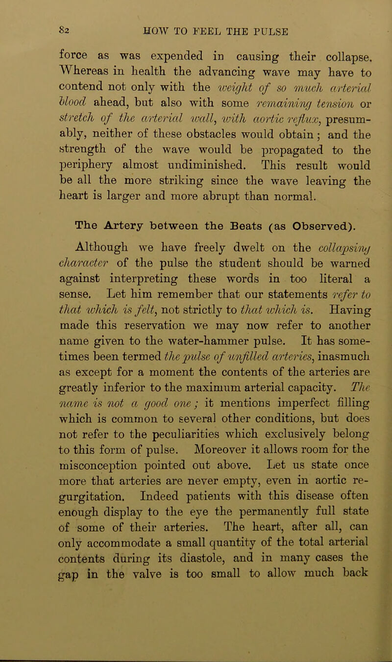 force as was expended in causing their collapse. Whereas in health the advancing wave may have to contend not only with the weight of so much arterial blood ahead, but also with some remaining tension or stretch of the arterial wall, 'with aortic reflux, presum- ably, neither of these obstacles would obtain; and the strength of the wave would be propagated to the periphery almost undiminished. This result would be all the more striking since the wave leaving the heart is larger and more abrupt than normal. The Artery between the Beats (as Observed). Although we have freely dwelt on the collapsing character of the pulse the student should be warned against interpreting these words in too literal a sense. Let him remember that our statements refer to that which is felt, not strictly to that which is. Having made this reservation we may now refer to another name given to the water-hammer pulse. It has some- times been termed the pulse of unfilled arteries, inasmuch as except for a moment the contents of the arteries are greatly inferior to the maximum arterial capacity. The name is not a good one ; it mentions imperfect filling which is common to several other conditions, but does not refer to the peculiarities which exclusively belong to this form of pulse. Moreover it allows room for the misconception pointed out above. Let us state once more that arteries are never empty, even in aortic re- gurgitation. Indeed patients with this disease often enough display to the eye the permanently full state of some of their arteries. The heart, after all, can only accommodate a small quantity of the total arterial contents during its diastole, and in many cases the gap in the valve is too small to allow much back