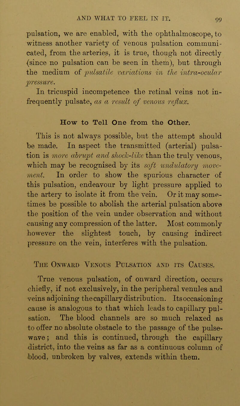 pulsation, we are enabled, with the ophthalmoscope, to witness another variety of venous pulsation communi- cated, from the arteries, it is true, though not directly (since no pulsation can be seen in them), but through the medium of pulsatile variations in the intra-ocular pressure. In tricuspid incompetence the retinal veins not in- frequently pulsate, as a result of venous reflux. How to Tell One from the Other. This is not always possible, but the attempt should be made. In aspect the transmitted (arterial) pulsa- tion is more abrupt and shock-like than the truly venous, which may be recognised by its soft undulatory move- ment. In order to show the spurious character of this pulsation, endeavour by light pressure applied to the artery to isolate it from the vein. Or it may some- times be possible to abolish the arterial pulsation above the position of the vein under observation and without •causing any compression of the latter. Most commonly however the slightest touch, by causing indirect pressure on the vein, interferes with the pulsation. The Onward Venous Pulsation and its Causes. True venous pulsation, of onward direction, occurs chiefly, if not exclusively, in the peripheral venules and veins adjoining the capillary distribution. Its occasioning cause is analogous to that which leads to capillary pul- sation. The blood channels are so much relaxed as to offer no absolute obstacle to the passage of the pulse- wave ; and this is continued, through the capillary district, into the veins as far as a continuous column of blood, unbroken by valves, extends within them.