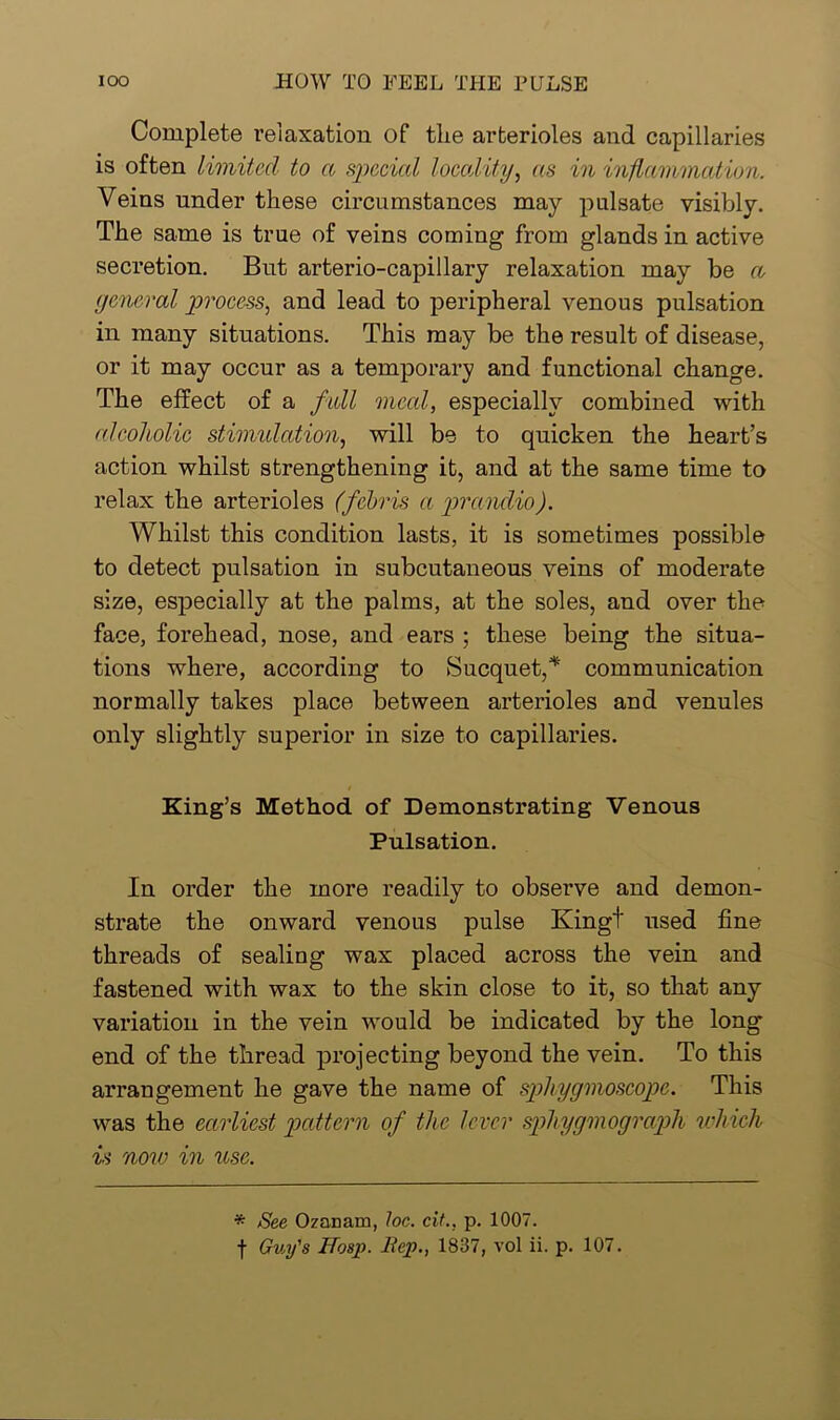 Complete relaxation of the arterioles and capillaries is often limited to a special locality, as in inflammation. Veins under these circumstances may pulsate visibly. The same is true of veins coming from glands in active secretion. But arterio-capillary relaxation may be a general process, and lead to peripheral venous pulsation in many situations. This may be the result of disease, or it may occur as a temporary and functional change. The effect of a full meal, especially combined with alcoholic stimulation, will be to quicken the heart’s action whilst strengthening it, and at the same time to relax the arterioles (febris a praudio). Whilst this condition lasts, it is sometimes possible to detect pulsation in subcutaneous veins of moderate size, especially at the palms, at the soles, and over the face, forehead, nose, and ears ; these being the situa- tions where, according to Sucquet,* communication normally takes place between arterioles and venules only slightly superior in size to capillaries. King’s Method of Demonstrating Venous Pulsation. In order the more readily to observe and demon- strate the onward venous pulse Kingt used fine threads of sealing wax placed across the vein and fastened with wax to the skin close to it, so that any variation in the vein would be indicated by the long end of the thread projecting beyond the vein. To this arrangement he gave the name of sphygmoscopc. This was the earliest pattern of the lever spliygmograph which is now in use. * See Ozanarn, loc. cit.. p. 1007.
