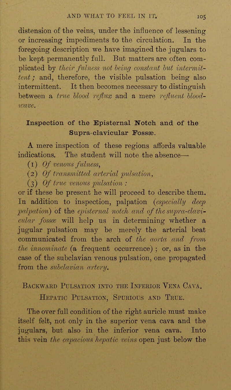 distension of the veins, under the influence of lessening or increasing impediments to the circulation. In the foregoing description we have imagined the jugulars to be kept permanently full. But matters are often com- plicated by their fulness not being constant but intermit- tent ; and, therefore, the visible pulsation being also intermittent. It then becomes necessary to distinguish between a true bloocl reflux and a mere refluent blood- ureve. Inspection of the Episternal Notch and of the Supra-clavicular Fossae. A mere inspection of these regions affords valuable indications. The student will note the absence—• (1) Of venous f ulness, (2) Of transmitted arterial pulsation, (3) Of trUG venous pulsation : or if these be present he will proceed to describe them. In addition to inspection, palpation (especially deep palpation) of the episterned notch and of the supra-clavi- cular fossce will help us in determining whether a jugular pulsation may be merely the arterial beat communicated from the arch of the aorta and from the innominate (a frequent occurrence) ; or, as in the case of the subclavian venous pulsation, one propagated from the subclavian artery. Backward Pulsation into the Inferior Vena Cava. Hepatic Pulsation, Spurious and True. The over full condition of the right auricle must make itself felt, not only in the superior vena cava and the jugulars, but also in the inferior vena cava. Into this vein the capacious hepatic veins open just below the