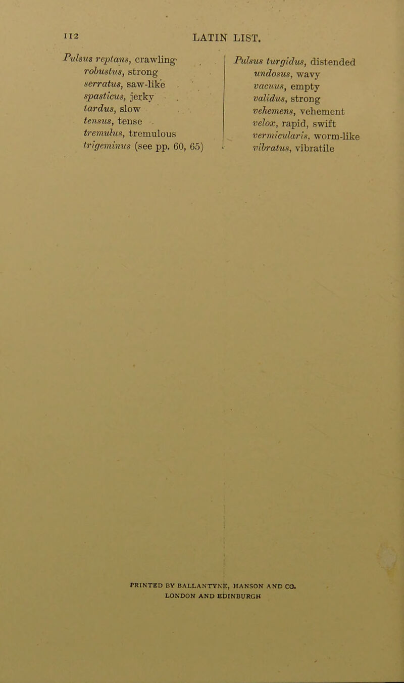 Pulsus replans, crawling- robustus, strong serratus, saw-lik’c spasticus, jerky tardus, slow tcnsus, tense tremulus, tremulous trigeminus (see pp. 60, 65) Pulsus turgidus, distended undosus, wavy vacuus, empty validus, strong vehemens, vehement relax, rapid, swift vermicular is, worm-like vibratus, vibratile i < PRINTED BY BALLANTYNp, HANSON AND CO. LONDON AND EDINBURGH