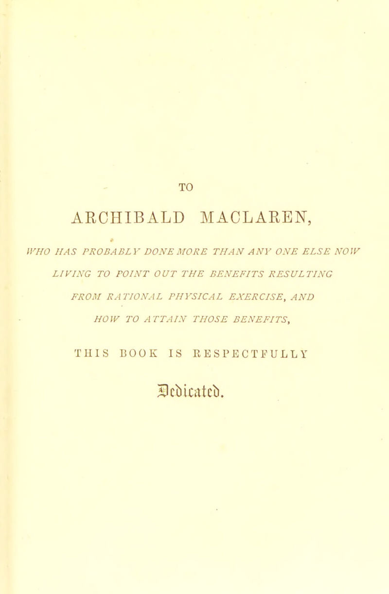 TO ARCHIBALD MACLAREN, ll'HO HAS PROBABLY DONE MORE THAN ANY ONE ELSE NOIY LIVING TO POINT OUT THE BENEFITS RESULTING FROM RATIONAL PHYSICAL ENERGISE, AND HOIV TO ATTAIN THOSE BENEFITS, THIS BOOK IS RESPECTFULLY