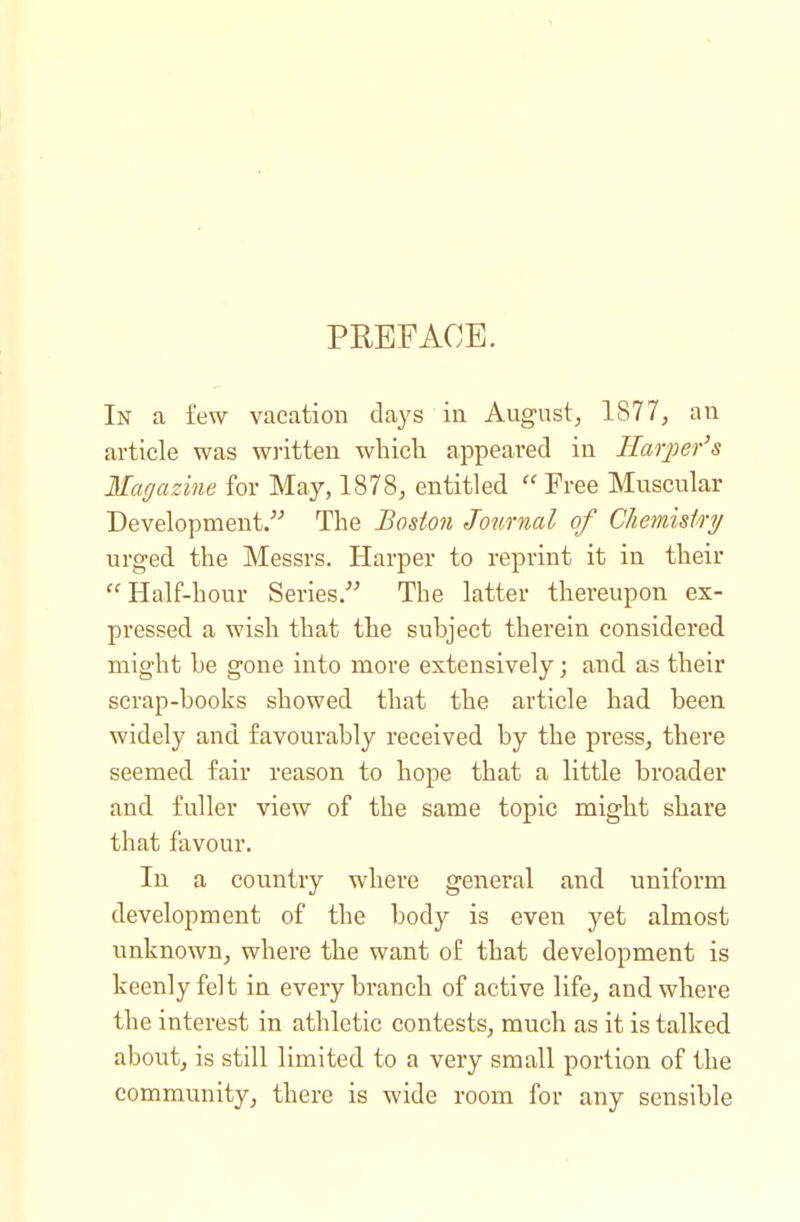 PREFACE. In a few vacation days in August^ 1877, an article was written which, appeared in Harjoer's Magazine for May, 1878, entitled Free Muscular Development. The Boston Journal of Cliemisiry urged the Messrs. Harper to reprint it in their Half-hour Series. The latter thereupon ex- pressed a wish that the subject therein considered might he gone into more extensively; and as their scrap-hooks showed that the article had been widely and favourably received by the press, there seemed fair reason to hope that a little broader and fuller view of the same topic might share that favour. In a country where general and uniform development of the body is even yet almost unknown, where the want of that development is keenly felt in every branch of active life, and where the interest in athletic contests, much as it is talked about, is still limited to a very small portion of the community, there is wide room for any sensible