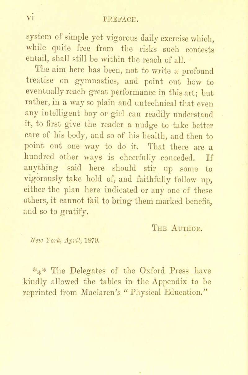 system of simple yet vigorous daily exercise which, while quite free from the risks such contests entail, shall still be within the reach of all. The aim here has been, not to write a profound treatise on gymnastics, and point out how to eventually reach great performance in this art; but rather, in a way so plain and untechnical that even any intelligent boy or girl can readily understand it, to first give the reader a nudge to take better care of his body, and so of his health, and then to point out one way to do it. That there are a hundred other ways is cheerfully conceded. If anything said here should stir up some to vigoi-ously take hold of, and faithfully follow up, either the plan here indicated or any one of these others, it cannot fail to bring them marked benefit, and so to gratify. The Author. Neiv Yorlc, April, 1879. The Delegates of the Oxford Press have kindly allowed the tables in the Aj^pendix to be reprinted from Maclaren^'s  Physical Education.^'