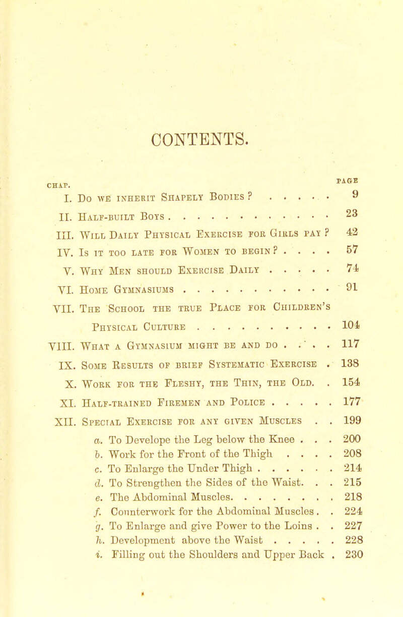 CONTENTS. I. Do WE INHERIT SHAPELY BoDlES ? 9 II. Halp-built Boys 23 III. Will Daily Physical Exercise foe Girls pay ? 43 IV. Is IT too late por Women to begin ? . . . . 57 V. Why Men should Exehcise Daily 74 VI. Home Gymnasiums 91 VII. The School the true Place for Children's Physical Culture 101 VIII. What a Gymnasium might be and do . .' . . 117 IX. Some Eesults of brief Systematic Exercise . 138 X. Work for the Fleshy, the Thin, the Old. . 154 XI. Half-trained Firemen and Police 177 XII. Special Exercise for any given Muscles . . 199 a. To Develope the Leg below the Knee . . . 200 b. Work for the Front of the Thigh .... 208 c. To Enlarge the Under Thigh 214 d. To Strengthen the Sides of the Waist. . . 215 e. The Abdominal Muscles 218 /. Counterwork for the Abdominal Muscles . . 224 g. To Enlarge and give Power to the Loins . . 227 7i. Development above the Waist 228