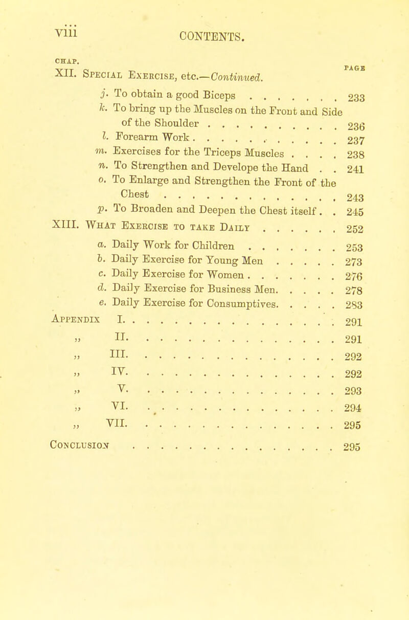 CONTENTS. CHAP. XII, Special Exercise, etc.—Continued. 3- To obtain a good Biceps 233 k. To bring up the Muscles on the Front and Side of the Shoulder 236 I. Forearm Work 237 m. Exercises for the Triceps Muscles .... 238 n. To Strengthen and Develope the Hand . . 241 0. To Enlarge and Strengthen the Front of the Chest 243 p. To Broaden and Deepen the Chest itself. . 245 XIII. What Exercise to take Daily 252 a. Daily Work for Cliildren 253 h. Daily Exercise for Young Men 273 c. Daily Exercise for Women 276 d. Daily Exercise for Business Men 278 e. Daily Exercise for Consumptives 283 Appendix 1 291 II 291 J. Ill 292 IV 292 V 293 VI. . _ 294 VII 295 CoNCLUSio:y 295