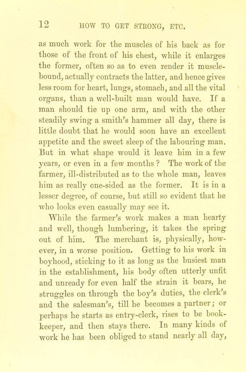 as much work for the muscles of his back as for those of the front of his chesty while it enlarges the former, often so as to even render it muscle- bound, actually contracts the latter, and hence gives less room for heart, lungs, stomach, and all the vital organs, than a well-built man would have. If a man should tie up one arm, and with the other steadily swing a smith's hammer all day, there is little doubt that he would soon have an excellent appetite and the sweet sleep of the labouring man. But in what shape would it leave him in a few years, or even in a few months ? The work of the farmer, ill-distributed as to the whole man, leaves him as really one-sided as the former. It is in a lesser degree, of course, but still so evident that he who looks even casually may see it. While the farmery's work makes a man hearty and well, though lumbering, it takes the spring out of him. The merchant is, physically, how- ever, in a worse position. Getting to his work in boyhood, sticking to it as long as the busiest man in the establishment, his body often utterly unfit and unready for even half the strain it bears, he struggles on through the bo/s duties, the clerk's and the salesman's, till he becomes a partner; or perhaps he starts as entry-clerk, rises to be book- keeper, and then stays there. In many kinds of work he has been obliged to stand nearly all day.