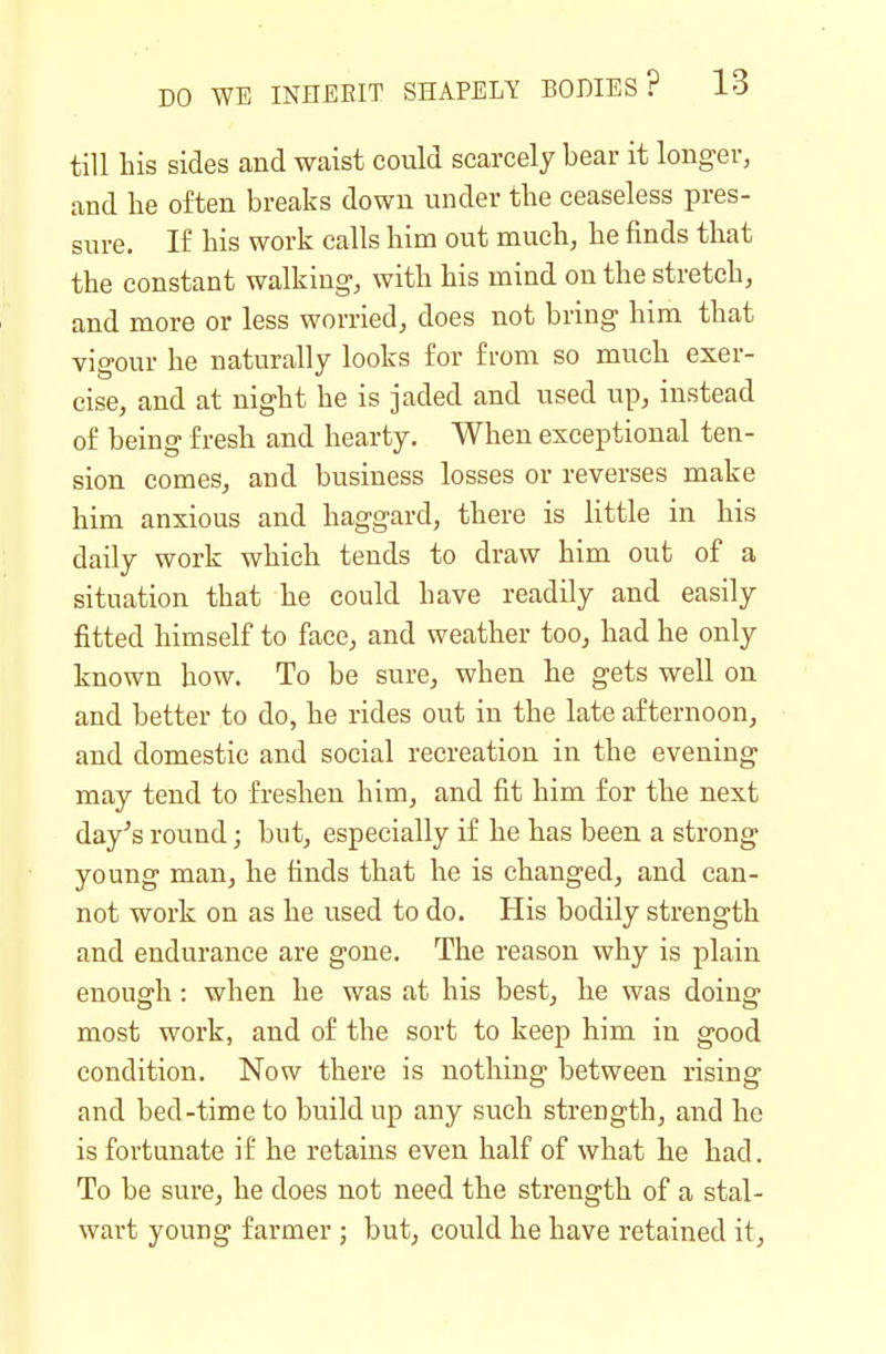 till his sides and waist could scarcely bear it longer, and he often breaks down under the ceaseless pres- sure. If his work calls him out much, he finds that the constant walking, with his mind on the stretch, and more or less worried, does not bring him that vigour he naturally looks for from so much exer- cise, and at night he is jaded and used up, instead of being fresh and hearty. When exceptional ten- sion comes, and business losses or reverses make him anxious and haggard, there is little in his daily work which tends to draw him out of a situation that he could have readily and easily fitted himself to face, and weather too, had he only known how. To be sure, when he gets well on and better to do, he rides out in the late afternoon, and domestic and social recreation in the evening may tend to freshen him, and fit him for the next day's round; but, especially if he has been a strong young man, he finds that he is changed, and can- not work on as he used to do. His bodily strength and endurance are gone. The reason why is plain enough: when he was at his best, he was doing most work, and of the sort to keep him in good condition. Now there is nothing between rising and bed-time to buildup any such strength, and he is fortunate if he retains even half of what he had. To be sure, he does not need the strength of a stal- wart young farmer ; but, could he have retained it.