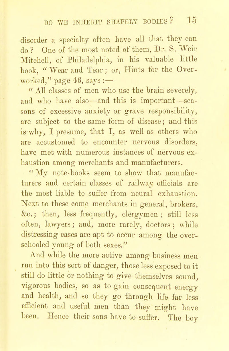 disorder a specialty often have all that they can do ? One of the most noted of them, Dr. S. Weir Mitchell, of Philadelphia, in his valuable little book,  Wear and Tear; or, Hints for the Over- worked, page 46, says :—  All classes of men who use the brain severely, and who have also—and this is important—sea- sons of excessive anxiety or grave responsibility, are subject to the same form of disease; and this is why, I presume, that I, as well as others who are accustomed to encounter nervous disorders, have met with numerous instances of nervous ex- haustion among merchants and manufacturers.  My note-books seem to show that manufac- turers and certain classes of railway officials are the most liable to suffer from neural exhaustion. Next to these come merchants in general, brokers, &c.; then, less frequently, clergymen; still less often, lawyers; and, more rarely, doctors ; while distressing cases are apt to occur among the over- schooled young of both sexes. And while the more active among business men run into this sort of danger, those less exposed to it still do little or nothing to give themselves sound, vigorous bodies, so as to gain consequent energy and health, and so they go through life far less efficient and useful men than they might have been. Hence their sons have to suffer. The boy