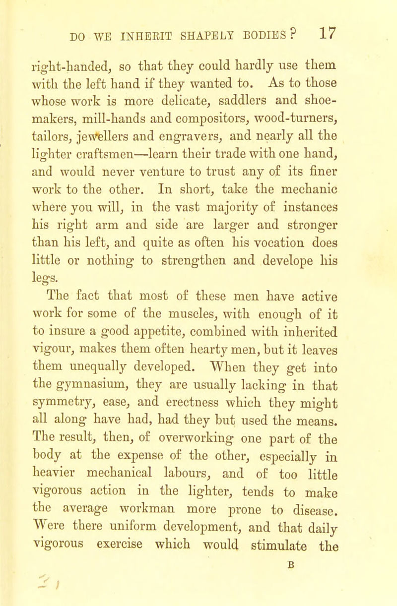 right-handed, so that they could hardly use them with the left hand if they wanted to. As to those whose work is more delicate, saddlers and shoe- makers, mill-hands and compositors, wood-turners, tailors, jew^ellers and engravers, and nearly all the lighter craftsmen—learn their trade with one hand, and would never venture to trust any o£ its finer work to the other. In short, take the mechanic where you will, in the vast majority of instances his right arm and side are larger and stronger than his left, and quite as often his vocation does little or nothing to strengthen and develope his legs. The fact that most of these men have active work for some of the muscles, with enough of it to insure a good appetite, combined with inherited vigour, makes them often hearty men, but it leaves them unequally developed. When they get into the gymnasium, they are usually lacking in that symmetry, ease, and erectness which they might all along have had, had they but used the means. The result, then, of overworking one part of the body at the expense of the other, especially in heavier mechanical labours, and of too little vigorous action in the lighter, tends to make the average workman more prone to disease. Were there uniform development, and that daily vigorous exercise which would stimulate the B