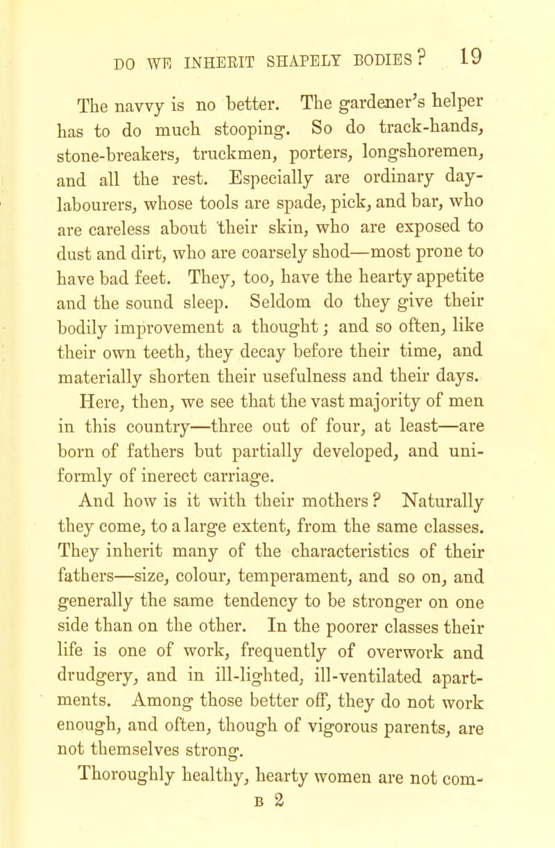 The navvy is no better. The gardener's helper has to do much stooping. So do track-hands, stone-breakers, truckmen, porters, longshoremen, and all the rest. Especially are ordinary day- labourers, whose tools are spade, pick, and bar, who are careless about their skin, who are exposed to dust and dirt, who are coarsely shod—most prone to have bad feet. They, too, have the hearty appetite and the sound sleep. Seldom do they give their bodily improvement a thought; and so often, like their own teeth, they decay before their time, and materially shorten their usefulness and their days. Here, then, we see that the vast majority of men in this country—three out of four, at least—are born of fathers but partially developed, and uni- formly of inerect carriage. And how is it with their mothers ? Naturally they come, to a large extent, from the same classes. They inherit many of the characteristics of their fathers—size, colour, temperament, and so on, and generally the same tendency to be stronger on one side than on the other. In the poorer classes their life is one of work, frequently of overwork and drudgery, and in ill-lighted, ill-ventilated apart- ments. Among those better off, they do not work enough, and often, though of vigorous parents, are not themselves strong:. Thoroughly healthy, hearty women are not com- B 2