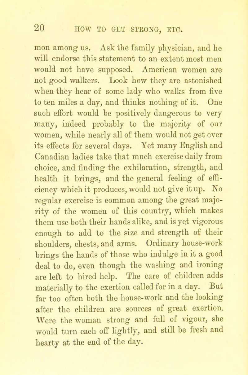 mon among- us. Ask the family physician, and he will endorse this statement to an extent most men would not have supposed. American women are not good walkers. Look how they are astonished when they hear o£ some lady who walks from five to ten miles a day, and thinks nothing of it. One such effort would be positively dangerous to very many, indeed probably to the majority of our women, while nearly all of them would not get over its effects for several days. Yet many English and Canadian ladies take that much exercise daily from choice, and finding- the exhilaration, strength, and health it brings, and the general feeling of effi- ciency which it produces, would not give it up. No regular exercise is common among the great majo- rity of the women of this country, which makes them use both their hands alike, and is yet vigorous enough to add to the size and strength of their shoulders, chests, and arms. Ordinary house-work brings the hands of those who indulge in it a good deal to do, even though the washing and ironing are left to hired help. The care of children adds materially to the exertion called for in a day. But far too often both the house-work and the looking after the children are som-ces of great exertion. Were the woman strong and full of vigour, she would turn each off lightly, and still be fresh and hearty at the end of the day.